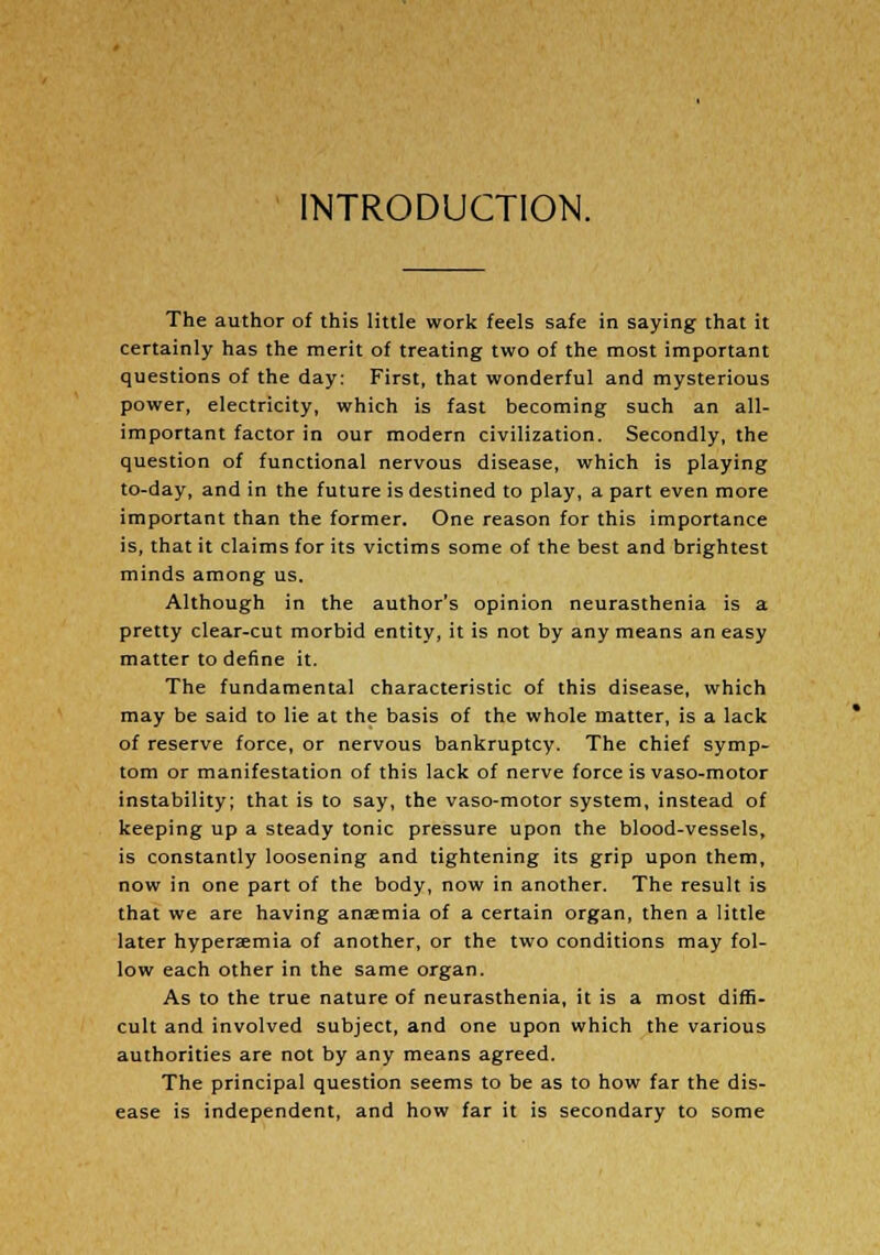 INTRODUCTION. The author of this little work feels safe in saying that it certainly has the merit of treating two of the most important questions of the day: First, that wonderful and mysterious power, electricity, which is fast becoming such an all- important factor in our modern civilization. Secondly, the question of functional nervous disease, which is playing to-day, and in the future is destined to play, a part even more important than the former. One reason for this importance is, that it claims for its victims some of the best and brightest minds among us. Although in the author's opinion neurasthenia is a pretty clear-cut morbid entity, it is not by any means an easy matter to define it. The fundamental characteristic of this disease, which may be said to lie at the basis of the whole matter, is a lack of reserve force, or nervous bankruptcy. The chief symp- tom or manifestation of this lack of nerve force is vaso-motor instability; that is to say, the vaso-motor system, instead of keeping up a steady tonic pressure upon the blood-vessels, is constantly loosening and tightening its grip upon them, now in one part of the body, now in another. The result is that we are having anaemia of a certain organ, then a little later hyperemia of another, or the two conditions may fol- low each other in the same organ. As to the true nature of neurasthenia, it is a most diffi- cult and involved subject, and one upon which the various authorities are not by any means agreed. The principal question seems to be as to how far the dis- ease is independent, and how far it is secondary to some