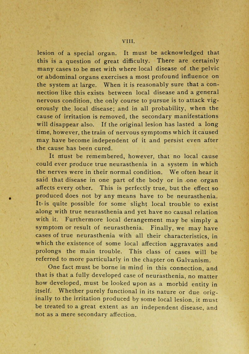 VIII. lesion of a special organ. It must be acknowledged that this is a question of great difficulty. There are certainly many cases to be met with where local disease of the pelvic or abdominal organs exercises a most profound influence on the system at large. When it is reasonably sure that a con- nection like this exists between local disease and a general nervous condition, the only course to pursue is to attack vig- orously the local disease; and in all probability, when the cause of irritation is removed, the secondary manifestations will disappear also. If the original lesion has lasted a long time, however, the train of nervous symptoms which it caused may have become independent of it and persist even after the cause has been cured. It must be remembered, however, that no local cause could ever produce true neurasthenia in a system in which the nerves were in their normal condition. We often hear it said that disease in one part of the body or in one organ affects every other. This is perfectly true, but the effect so produced does not by any means have to be neurasthenia. It-is quite possible for some slight local trouble to exist along with true neurasthenia and yet have no causal relation with it. Furthermore local derangement may be simply a symptom or result of neurasthenia. Finally, we may have cases of true neurasthenia with all their characteristics, in which the existence of some local affection aggravates and prolongs the main trouble. This class of cases will be referred to more particularly in the chapter on Galvanism. One fact must be borne in mind in this connection, and that is that a fully developed case of neurasthenia, no matter how developed, must be looked upon as a morbid entity in itself. Whether purely functional in its nature or due orig- inally to the irritation produced by some local lesion, it must be treated to a great extent as an independent disease, and not as a mere secondary affection.