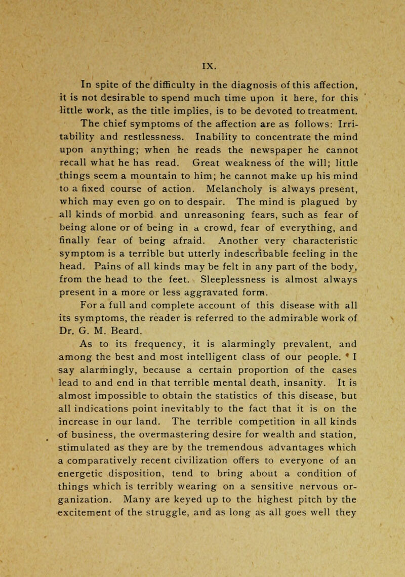 In spite of the difficulty in the diagnosis of this affection, it is not desirable to spend much time upon it here, for this little work, as the title implies, is to be devoted to treatment. The chief symptoms of the affection are as follows: Irri- tability and restlessness. Inability to concentrate the mind upon anything; when he reads the newspaper he cannot recall what he has read. Great weakness of the will; little things seem a mountain to him; he cannot make up his mind to a fixed course of action. Melancholy is always present, which may even go on to despair. The mind is plagued by all kinds of morbid and unreasoning fears, such as fear of being alone or of being in a. crowd, fear of everything, and finally fear of being afraid. Another very characteristic symptom is a terrible but utterly indescribable feeling in the head. Pains of all kinds may be felt in any part of the body, from the head to the feet. Sleeplessness is almost always present in a more or less aggravated form. For a full and complete account of this disease with all its symptoms, the reader is referred to the admirable work of Dr. G. M. Beard. As to its frequency, it is alarmingly prevalent, and among the best and most intelligent class of our people. * I say alarmingly, because a certain proportion of the cases lead to and end in that terrible mental death, insanity. It is almost impossible to obtain the statistics of this disease, but all indications point inevitably to the fact that it is on the increase in our land. The terrible competition in all kinds of business, the overmastering desire for wealth and station, stimulated as they are by the tremendous advantages which a comparatively recent civilization offers to everyone of an energetic disposition, tend to bring about a condition of things which is terribly wearing on a sensitive nervous or- ganization. Many are keyed up to the highest pitch by the excitement of the struggle, and as long as all goes well they