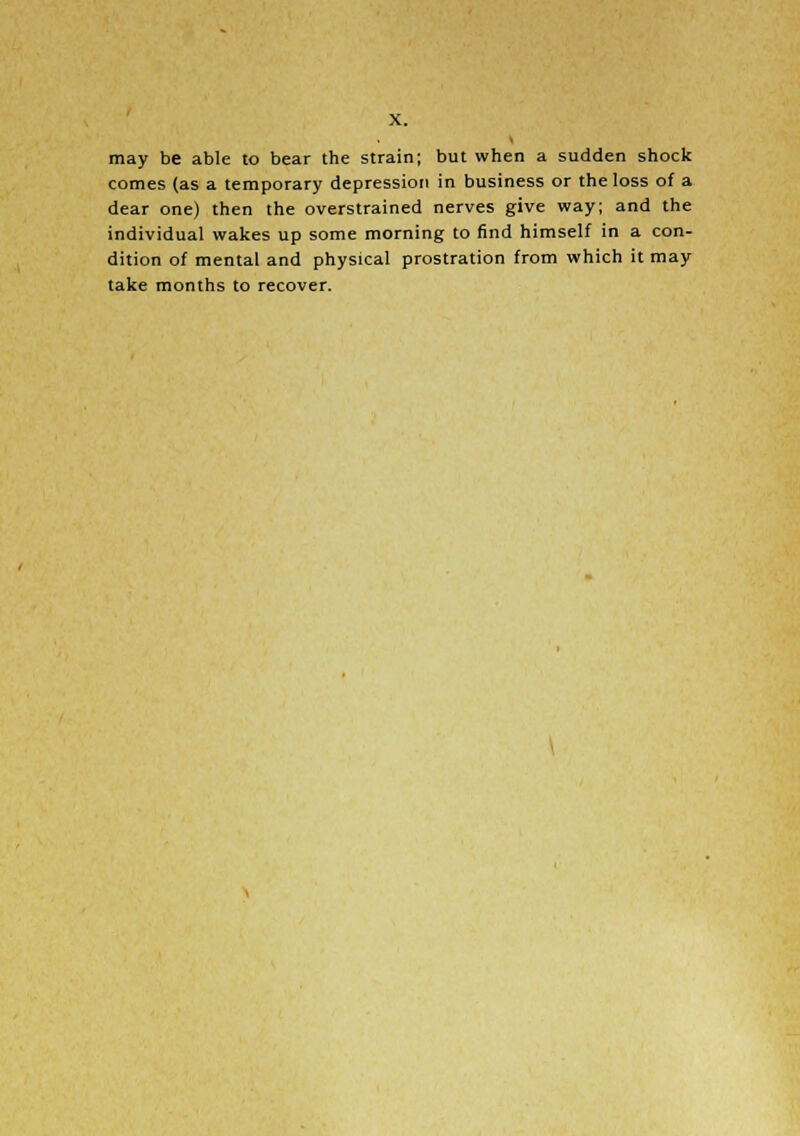 may be able to bear the strain; but when a sudden shock comes (as a temporary depression in business or the loss of a dear one) then the overstrained nerves give way; and the individual wakes up some morning to find himself in a con- dition of mental and physical prostration from which it may take months to recover.