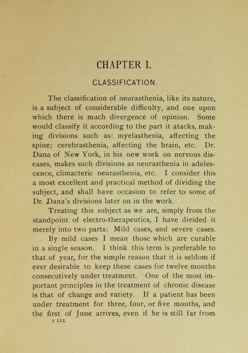 CLASSIFICATION. The classification of neurasthenia, like its nature, is a subject of considerable difficulty, and one upon which there is much divergence of opinion. Some would classify it according to the part it atacks, mak- ing divisions such as: myelasthenia, affecting the spine; cerebrasthenia, affecting the brain, etc. Dr. Dana of New York, in his new work on nervous dis- eases, makes such divisions as neurasthenia in adoles- cence, climacteric neurasthenia, etc. I consider this a most excellent and practical method of dividing the subject, and shall have occasion to refer to some of Dr. Dana's divisions later on in the work. Treating this subject as we are, simply from the standpoint of electro-therapeutics, I have divided it merely into two parts: Mild cases, and severe cases. By mild cases I mean those which are curable in a single season. I think this term is preferable to that of year, for the simple reason that it is seldom if ever desirable to keep these cases for twelve months consecutively under treatment. One of the most im- portant principles in the treatment of chronic disease is that of change and variety. If a patient has been under treatment for three, four, or five months, and the first of June arrives, even if he is still far from