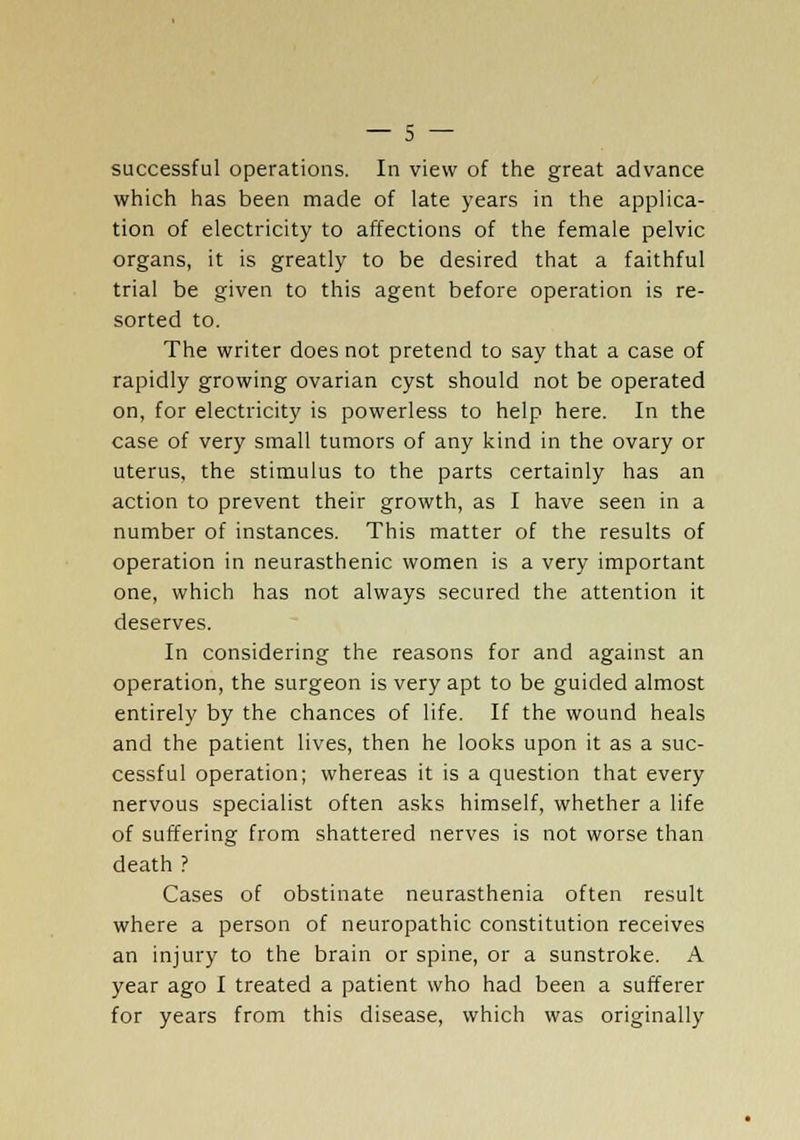 successful operations. In view of the great advance which has been made of late years in the applica- tion of electricity to affections of the female pelvic organs, it is greatly to be desired that a faithful trial be given to this agent before operation is re- sorted to. The writer does not pretend to say that a case of rapidly growing ovarian cyst should not be operated on, for electricity is powerless to help here. In the case of very small tumors of any kind in the ovary or uterus, the stimulus to the parts certainly has an action to prevent their growth, as I have seen in a number of instances. This matter of the results of operation in neurasthenic women is a very important one, which has not always secured the attention it deserves. In considering the reasons for and against an operation, the surgeon is very apt to be guided almost entirely by the chances of life. If the wound heals and the patient lives, then he looks upon it as a suc- cessful operation; whereas it is a question that every nervous specialist often asks himself, whether a life of suffering from shattered nerves is not worse than death ? Cases of obstinate neurasthenia often result where a person of neuropathic constitution receives an injury to the brain or spine, or a sunstroke. A year ago I treated a patient who had been a sufferer for years from this disease, which was originally