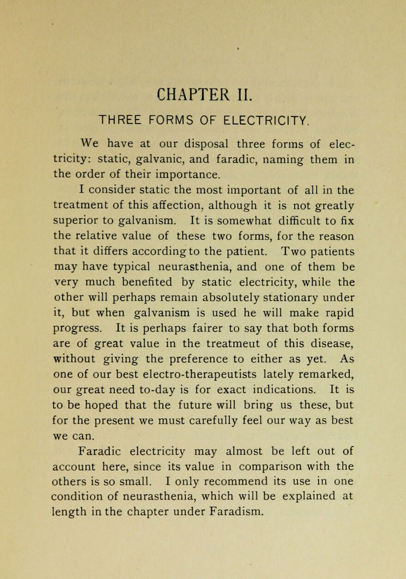 THREE FORMS OF ELECTRICITY. We have at our disposal three forms of elec- tricity: static, galvanic, and faradic, naming them in the order of their importance. I consider static the most important of all in the treatment of this affection, although it is not greatly- superior to galvanism. It is somewhat difficult to fix the relative value of these two forms, for the reason that it differs according to the patient. Two patients may have typical neurasthenia, and one of them be very much benefited by static electricity, while the other will perhaps remain absolutely stationary under it, but when galvanism is used he will make rapid progress. It is perhaps fairer to say that both forms are of great value in the treatmeut of this disease, without giving the preference to either as yet. As one of our best electro-therapeutists lately remarked, our great need to-day is for exact indications. It is to be hoped that the future will bring us these, but for the present we must carefully feel our way as best we can. Faradic electricity may almost be left out of account here, since its value in comparison with the others is so small. I only recommend its use in one condition of neurasthenia, which will be explained at length in the chapter under Faradism.