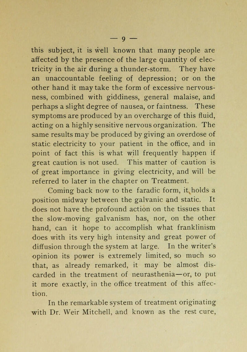 this subject, it is well known that many people are affected by the presence of the large quantity of elec- tricity in the air during a thunder-storm. They have an unaccountable feeling of depression; or on the other hand it may take the form of excessive nervous- ness, combined with giddiness, general malaise, and perhaps a slight degree of nausea, or faintness. These symptoms are produced by an overcharge of this fluid, acting on a highly sensitive nervous organization. The same results may be produced by giving an overdose of static electricity to your patient in the office, and in point of fact this is what will frequently happen if great caution is not used. This matter of caution is of great importance in giving electricity, and will be referred to later in the chapter on Treatment. Coming back now to the faradic form, it^holds a position midway between the galvanic and static. It does not have the profound action on the tissues that the slow-moving galvanism has, nor, on the other hand, can it hope to accomplish what franklinism does with its very high intensity and great power of diffusion through the system at large. In the writer's opinion its power is extremely limited, so much so that, as already remarked, it may be almost dis- carded in the treatment of neurasthenia—or, to put it more exactly, in the office treatment of this affec- tion. In the remarkable system of treatment originating with Dr. Weir Mitchell, and known as the rest cure,