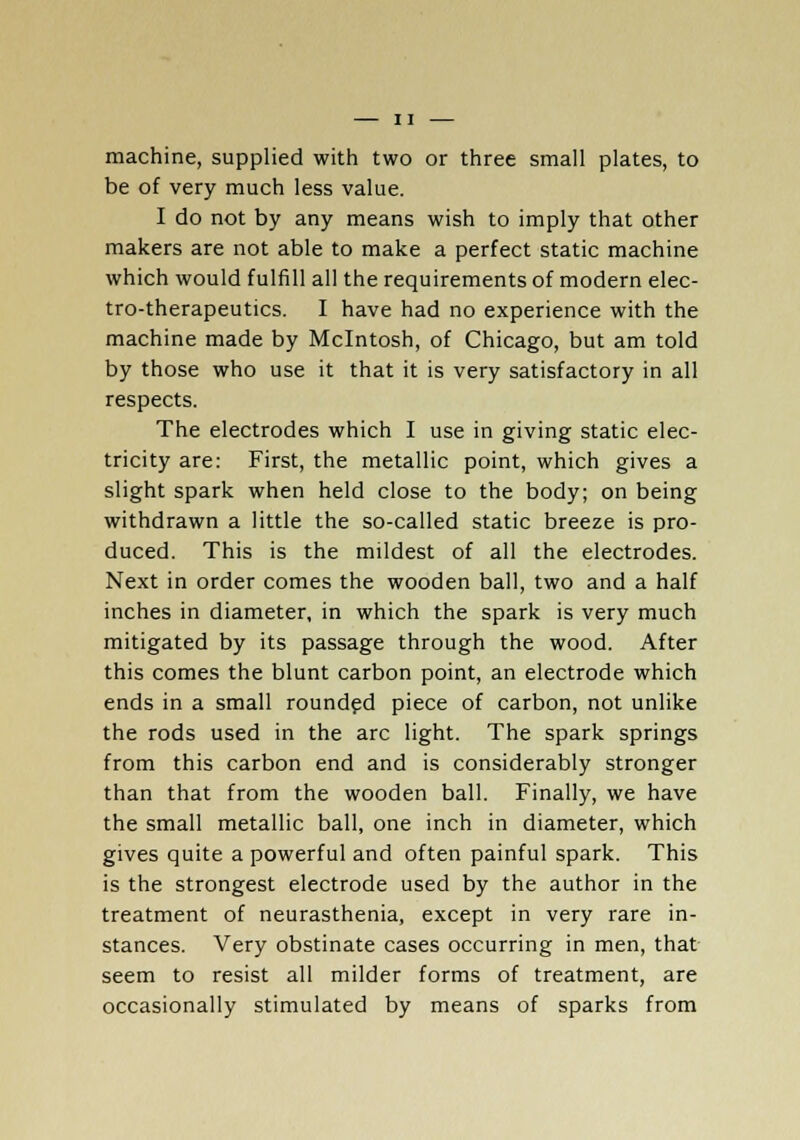 machine, supplied with two or three small plates, to be of very much less value. I do not by any means wish to imply that other makers are not able to make a perfect static machine which would fulfill all the requirements of modern elec- tro-therapeutics. I have had no experience with the machine made by Mcintosh, of Chicago, but am told by those who use it that it is very satisfactory in all respects. The electrodes which I use in giving static elec- tricity are: First, the metallic point, which gives a slight spark when held close to the body; on being withdrawn a little the so-called static breeze is pro- duced. This is the mildest of all the electrodes. Next in order comes the wooden ball, two and a half inches in diameter, in which the spark is very much mitigated by its passage through the wood. After this comes the blunt carbon point, an electrode which ends in a small rounded piece of carbon, not unlike the rods used in the arc light. The spark springs from this carbon end and is considerably stronger than that from the wooden ball. Finally, we have the small metallic ball, one inch in diameter, which gives quite a powerful and often painful spark. This is the strongest electrode used by the author in the treatment of neurasthenia, except in very rare in- stances. Very obstinate cases occurring in men, that seem to resist all milder forms of treatment, are occasionally stimulated by means of sparks from