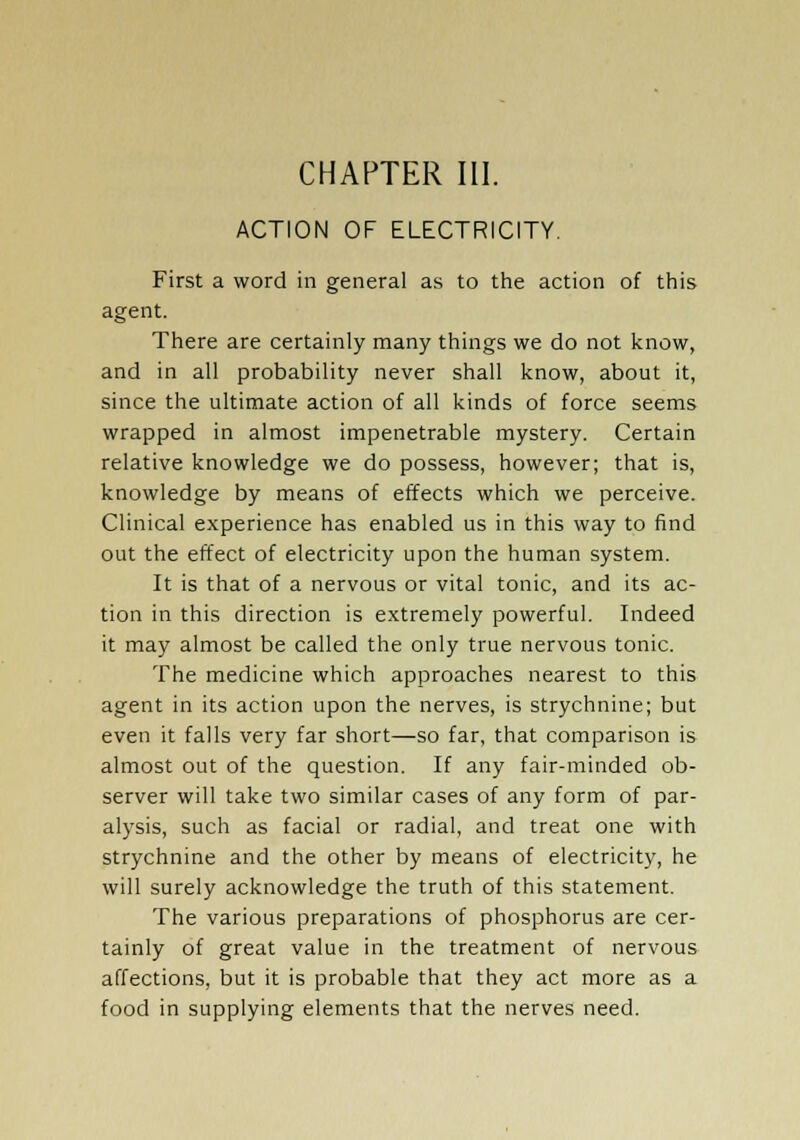 ACTION OF ELECTRICITY. First a word in general as to the action of this agent. There are certainly many things we do not know, and in all probability never shall know, about it, since the ultimate action of all kinds of force seems wrapped in almost impenetrable mystery. Certain relative knowledge we do possess, however; that is, knowledge by means of effects which we perceive. Clinical experience has enabled us in this way to find out the effect of electricity upon the human system. It is that of a nervous or vital tonic, and its ac- tion in this direction is extremely powerful. Indeed it may almost be called the only true nervous tonic. The medicine which approaches nearest to this agent in its action upon the nerves, is strychnine; but even it falls very far short—so far, that comparison is almost out of the question. If any fair-minded ob- server will take two similar cases of any form of par- alysis, such as facial or radial, and treat one with strychnine and the other by means of electricity, he will surely acknowledge the truth of this statement. The various preparations of phosphorus are cer- tainly of great value in the treatment of nervous affections, but it is probable that they act more as a food in supplying elements that the nerves need.