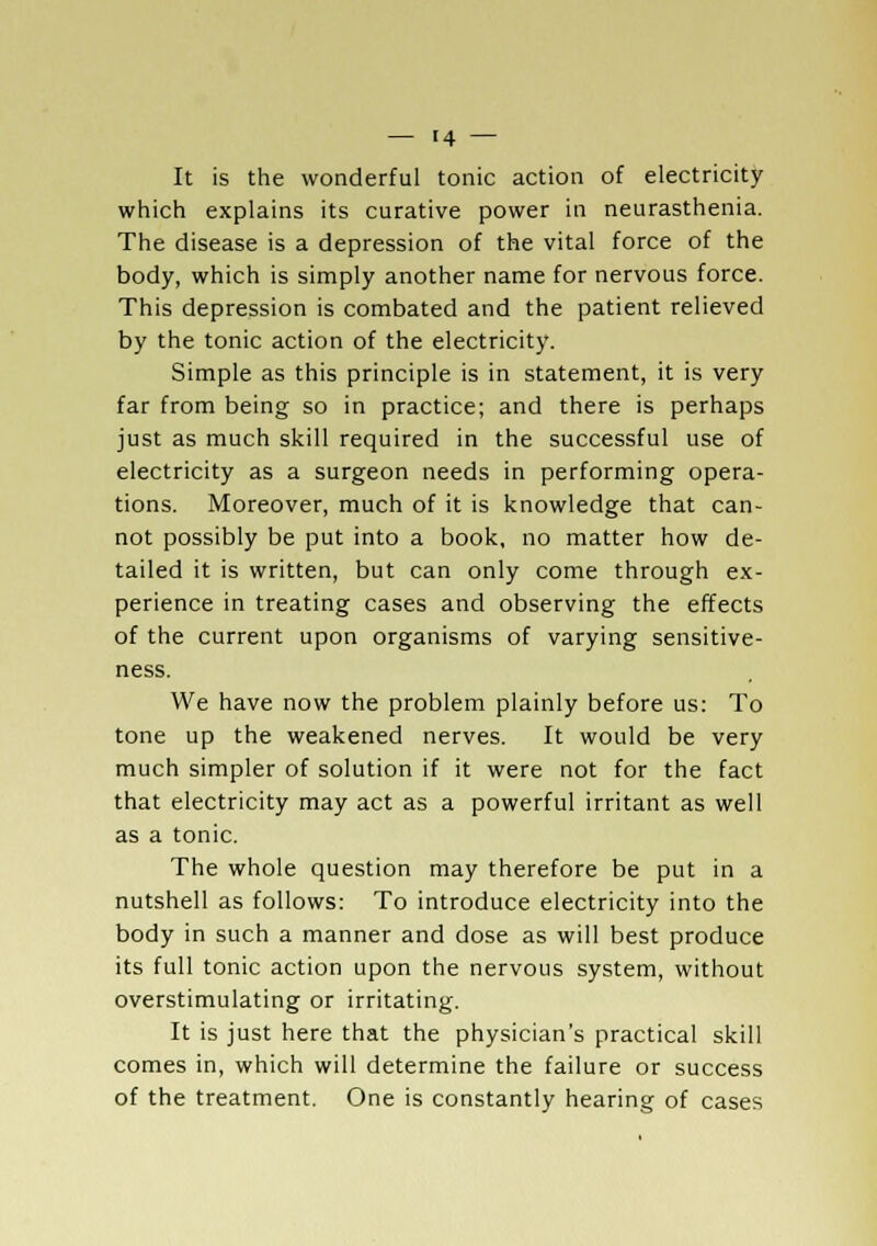 It is the wonderful tonic action of electricity which explains its curative power in neurasthenia. The disease is a depression of the vital force of the body, which is simply another name for nervous force. This depression is combated and the patient relieved by the tonic action of the electricity. Simple as this principle is in statement, it is very far from being so in practice; and there is perhaps just as much skill required in the successful use of electricity as a surgeon needs in performing opera- tions. Moreover, much of it is knowledge that can- not possibly be put into a book, no matter how de- tailed it is written, but can only come through ex- perience in treating cases and observing the effects of the current upon organisms of varying sensitive- ness. We have now the problem plainly before us: To tone up the weakened nerves. It would be very much simpler of solution if it were not for the fact that electricity may act as a powerful irritant as well as a tonic. The whole question may therefore be put in a nutshell as follows: To introduce electricity into the body in such a manner and dose as will best produce its full tonic action upon the nervous system, without overstimulating or irritating. It is just here that the physician's practical skill comes in, which will determine the failure or success of the treatment. One is constantly hearing of cases