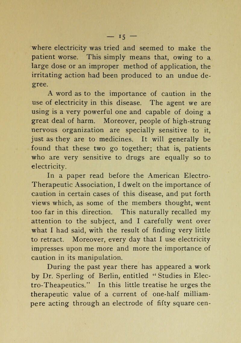 where electricity was tried and seemed to make the patient worse. This simply means that, owing to a large dose or an improper method of application, the irritating action had been produced to an undue de- gree. A word as to the importance of caution in the use of electricity in this disease. The agent we are using is a very powerful one and capable of doing a great deal of harm. Moreover, people of high-strung nervous organization are specially sensitive to it, just as they are to medicines. It will generally be found that these two go together; that is, patients who are very sensitive to drugs are equally so to electricity. In a paper read before the American Electro- Therapeutic Association, I dwelt on the importance of caution in certain cases of this disease, and put forth views which, as some of the members thought, went too far in this direction. This naturally recalled my attention to the subject, and I carefully went over what I had said, with the result of finding very little to retract. Moreover, every day that I use electricity impresses upon me more and more the importance of caution in its manipulation. During the past year there has appeared a work by Dr. Sperling of Berlin, entitled  Studies in Elec- tro-Theapeutics. In this little treatise he urges the therapeutic value of a current of one-half milliam- pere acting through an electrode of fifty square cen-