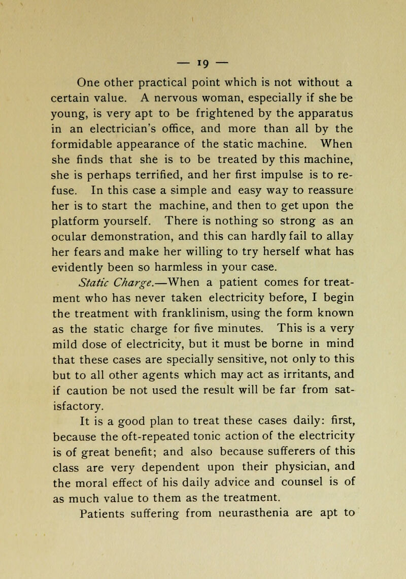 One other practical point which is not without a certain value. A nervous woman, especially if she be young, is very apt to be frightened by the apparatus in an electrician's office, and more than all by the formidable appearance of the static machine. When she finds that she is to be treated by this machine, she is perhaps terrified, and her first impulse is to re- fuse. In this case a simple and easy way to reassure her is to start the machine, and then to get upon the platform yourself. There is nothing so strong as an ocular demonstration, and this can hardly fail to allay her fears and make her willing to try herself what has evidently been so harmless in your case. Static Charge.—When a patient comes for treat- ment who has never taken electricity before, I begin the treatment with franklinism, using the form known as the static charge for five minutes. This is a very mild dose of electricity, but it must be borne in mind that these cases are specially sensitive, not only to this but to all other agents which may act as irritants, and if caution be not used the result will be far from sat- isfactory. It is a good plan to treat these cases daily: first, because the oft-repeated tonic action of the electricity is of great benefit; and also because sufferers of this class are very dependent upon their physician, and the moral effect of his daily advice and counsel is of as much value to them as the treatment. Patients suffering from neurasthenia are apt to