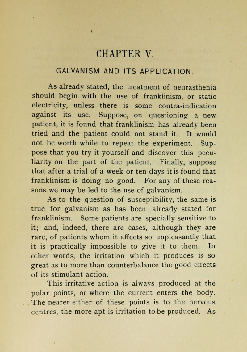 CHAPTER V. GALVANISM AND ITS APPLICATION. As already stated, the treatment of neurasthenia should begin with the use of franklinism, or static electricity, unless there is some contra-indication against its use. Suppose, on questioning a new patient, it is found that franklinism has already been tried and the patient could not stand it. It would not be worth while to repeat the experiment. Sup- pose that you try it yourself and discover this pecu- liarity on the part of the patient. Finally, suppose that after a trial of a week or ten days it is found that franklinism is doing no good. For any of these rea- sons we may be led to the use of galvanism. As to the question of susceptibility, the same is true for galvanism as has been already stated for franklinism. Some patients are specially sensitive to it; and, indeed, there are cases, although they are rare, of patients whom it affects so unpleasantly that it is practically impossible to give it to them. In other words, the irritation which it produces is so great as to more than counterbalance the good effects of its stimulant action. This irritative action is always produced at the polar points, or where the current enters the body. The nearer either of these points is to the nervous centres, the more apt is irritation to be produced. As