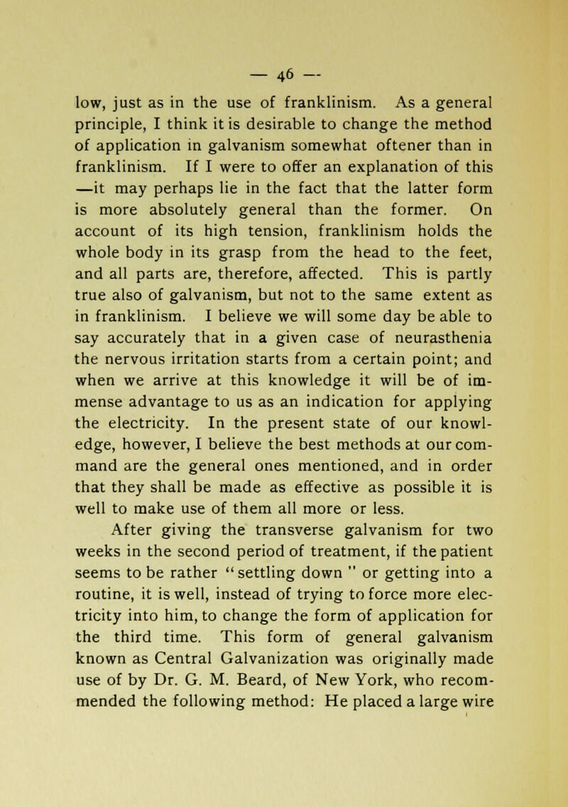 low, just as in the use of franklinism. As a general principle, I think it is desirable to change the method of application in galvanism somewhat oftener than in franklinism. If I were to offer an explanation of this —it may perhaps lie in the fact that the latter form is more absolutely general than the former. On account of its high tension, franklinism holds the whole body in its grasp from the head to the feet, and all parts are, therefore, affected. This is partly true also of galvanism, but not to the same extent as in franklinism. I believe we will some day be able to say accurately that in a given case of neurasthenia the nervous irritation starts from a certain point; and when we arrive at this knowledge it will be of im- mense advantage to us as an indication for applying the electricity. In the present state of our knowl- edge, however, I believe the best methods at our com- mand are the general ones mentioned, and in order that they shall be made as effective as possible it is well to make use of them all more or less. After giving the transverse galvanism for two weeks in the second period of treatment, if the patient seems to be rather settling down  or getting into a routine, it is well, instead of trying to force more elec- tricity into him, to change the form of application for the third time. This form of general galvanism known as Central Galvanization was originally made use of by Dr. G. M. Beard, of New York, who recom- mended the following method: He placed a large wire