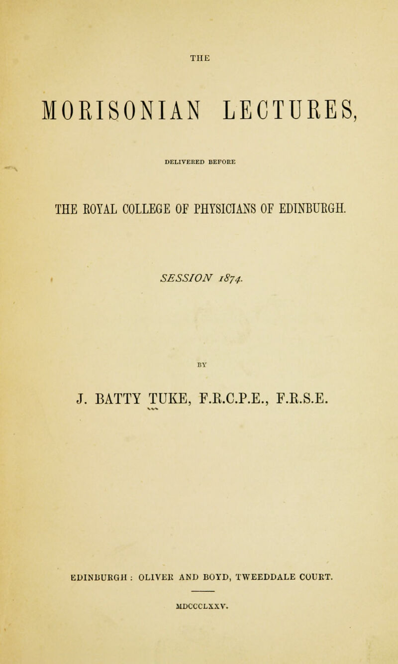 MORISONIAN LECTURES, DELIVERED BEFORE THE ROYAL COLLEGE OF PHYSICIANS OF EDINBURGH. SESSION 1874. J. BATTY TUKE, F.R.C.P.E., F.B.S.E. EDINBURGH : OLIVER AND BOYD, TWEEDDALE COURT. MDCCCLXXV.