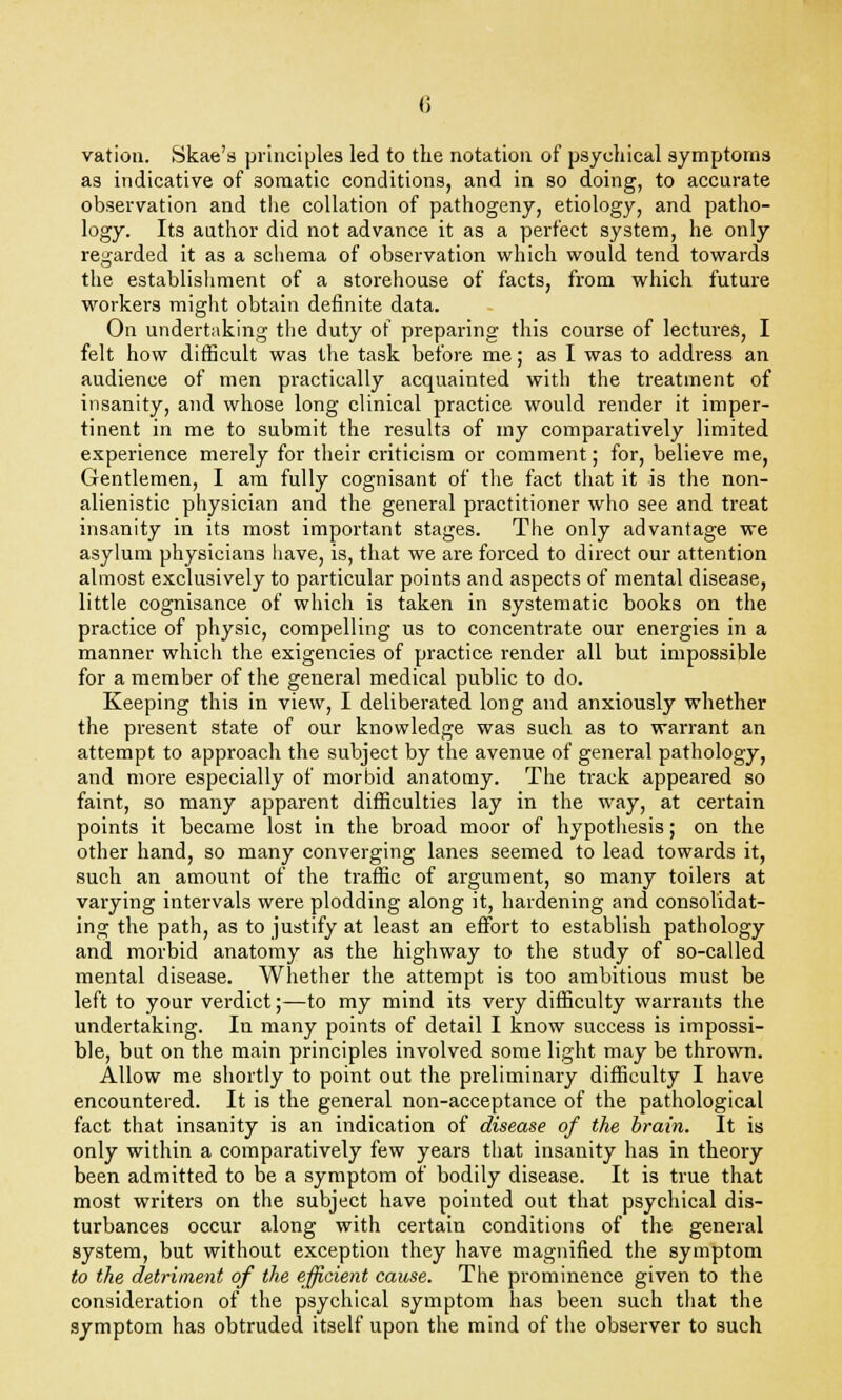 vatiou. Skae's principles led to the notation of psychical symptoms as indicative of 3omatic conditions, and in so doing, to accurate observation and the collation of pathogeny, etiology, and patho- logy. Its author did not advance it as a perfect system, he only regarded it as a schema of observation which would tend towards the establishment of a storehouse of facts, from which future workers might obtain definite data. On undertaking the duty of preparing this course of lectures, I felt how difficult was the task before me; as I was to address an audience of men practically acquainted with the treatment of insanity, and whose long clinical practice would render it imper- tinent in me to submit the results of my comparatively limited experience merely for their criticism or comment; for, believe me, Gentlemen, I am fully cognisant of the fact that it is the non- alienistic physician and the general practitioner who see and treat insanity in its most important stages. The only advantage we asylum physicians have, is, that we are forced to direct our attention almost exclusively to particular points and aspects of mental disease, little cognisance of which is taken in systematic books on the practice of physic, compelling us to concentrate our energies in a manner which the exigencies of practice render all but impossible for a member of the general medical public to do. Keeping this in view, I deliberated long and anxiously whether the present state of our knowledge was such as to warrant an attempt to approach the subject by the avenue of general pathology, and more especially of morbid anatomy. The track appeared so faint, so many apparent difficulties lay in the way, at certain points it became lost in the broad moor of hypothesis; on the other hand, so many converging lanes seemed to lead towards it, such an amount of the traffic of argument, so many toilers at varying intervals were plodding along it, hardening and consolidat- ing the path, as to justify at least an effort to establish pathology and morbid anatomy as the highway to the study of so-called mental disease. Whether the attempt is too ambitious must be left to your verdict;—to my mind its very difficulty warrants the undertaking. In many points of detail I know success is impossi- ble, but on the main principles involved some light may be thrown. Allow me shortly to point out the preliminary difficulty I have encountered. It is the general non-acceptance of the pathological fact that insanity is an indication of disease of the brain. It is only within a comparatively few years that insanity has in theory been admitted to be a symptom of bodily disease. It is true that most writers on the subject have pointed out that psychical dis- turbances occur along with certain conditions of the general system, but without exception they have magnified the symptom to the detriment of the efficient cause. The prominence given to the consideration of the psychical symptom has been such that the symptom has obtruded itself upon the mind of the observer to such