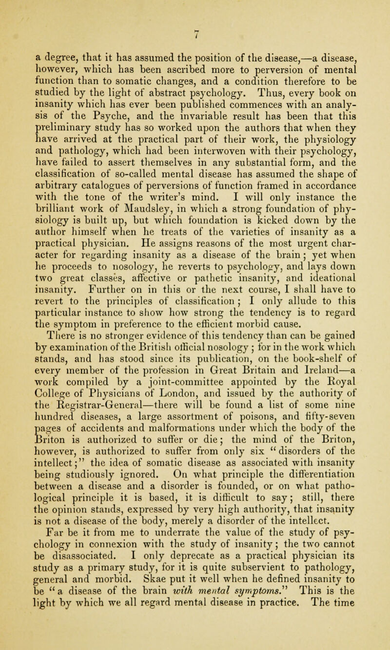 a degree, that it has assumed the position of the disease,—a disease, however, which has been ascribed more to perversion of mental function than to somatic changes, and a condition therefore to be studied by the light of abstract psychology. Thus, every book on insanity which has ever been published commences with an analy- sis of the Psyche, and the invariable result has been that this preliminary study has so worked upon the authors that when they have arrived at the practical part of their work, the physiology and pathology, which had been interwoven with their psychology, have failed to assert themselves in any substantial form, and the classification of so-called mental disease has assumed the shape of arbitrary catalogues of perversions of function framed in accordance with the tone of the writer's mind. I will only instance the brilliant work of Maudsley, in which a strong foundation of phy- siology is built up, but which foundation is kicked down by the author himself when he treats of the varieties of insanity as a practical physician. He assigns reasons of the most urgent char- acter for regarding insanity as a disease of the brain; yet when he proceeds to nosology, he reverts to psychology, and lays down two great classes, affective or pathetic insanity, and ideational insanity. Further on in this or the next course, I shall have to revert to the principles of classification ; I only allude to this particular instance to show how strong the tendency is to reg;ird the symptom in preference to the efficient morbid cause. There is no stronger evidence of this tendency than can be gained by examination of the British official nosology ; for in the work which stands, and has stood since its publication, on the book-shelf of every member of the profession in Great Britain and Ireland—a work compiled by a joint-committee appointed by the Royal College of Physicians of London, and issued by the authority of the Registrar-General—there will be found a list of some nine hundred diseases, a large assortment of poisons, and fifty-seven pages of accidents and malformations under which the body of the Briton is authorized to suffer or die; the mind of the Briton, however, is authorized to suffer from only six  disorders of the intellect; the idea of somatic disease as associated with insanity being studiously ignored. On what principle the differentiation between a disease and a disorder is founded, or on what patho- logical principle it is based, it is difficult to say; still, there the opinion stands, expressed by very high authority, that insanity is not a disease of the body, merely a disorder of the intellect. Far be it from me to underrate the value of the study of psy- chology in connexion with the study of insanity; the two cannot be disassociated. I only deprecate as a practical physician its study as a primary study, for it is quite subservient to pathology, general and morbid. Skae put it well when he defined insanity to be  a disease of the brain with mental symptoms. This is the light by which we all regard mental disease in practice. The time