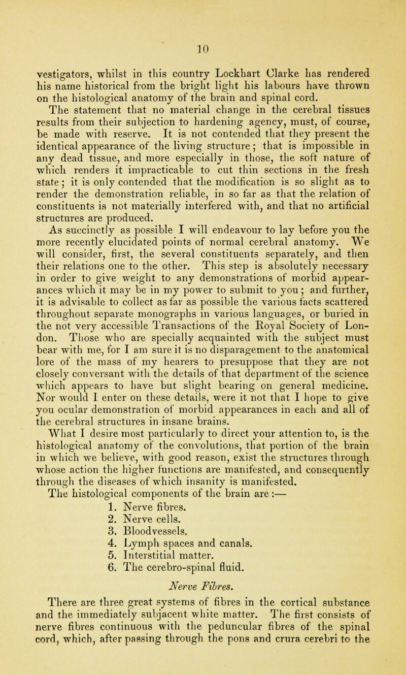 vestigators, whilst in this country Lockhart Clarke has rendered his name historical from the bright light his labours have thrown on the histological anatomy of the brain and spinal cord. The statement that no material change in the cerebral tissues results from their subjection to hardening agency, must, of course, be made with reserve. It is not contended that they present the identical appearance of the living structure; that is impossible in any dead tissue, and more especially in those, the soft nature of which renders it impracticable to cut thin sections in the fresh state; it is only contended that the modification is so slight as to render the demonstration reliable, in so far as that the relation of constituents is not materially interfered with, and that no artificial structures are produced. As succinctly as possible I will endeavour to lay before you the more recently elucidated points of normal cerebral anatomy. We will consider, first, the several constituents separately, and then their relations one to the other. This step is absolutely necessary in order to give weight to any demonstrations of morbid appear- ances which it may be in my power to submit to you; and further, it is advisable to collect as far as possible the various facts scattered throughout separate monographs in various languages, or buried in the not very accessible Transactions of the Royal Society of Lon- don. Those who are specially acquainted with the subject must bear with me, for I am sure it is no disparagement to the anatomical lore of the mass of my hearers to presuppose that they are not closely conversant with the details of that department of the science which appears to have but slight bearing on general medicine. Nor would I enter on these details, were it not that I hope to give you ocular demonstration of morbid appearances in each and all of the cerebral structures in insane brains. What I desire most particularly to direct your attention to, is the histological anatomy of the convolutions, that portion of the brain in which we believe, with good reason, exist the structures through whose action the higher functions are manifested, and consequently through the diseases of which insanity is manifested. The histological components of the brain are :— 1. Nerve fibres. 2. Nerve cells. 3. Bloodvessels. 4. Lymph spaces and canals. 5. Interstitial matter. 6. The cerebro-spinal fluid. Nerve Fibres. There are three great systems of fibres in the cortical substance and the immediately subjacent white matter. The first consists of nerve fibres continuous with the peduncular fibres of the spinal cord, which, after passing through the pons and crura cerebri to the