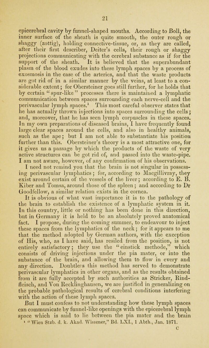 epicerebral cavity by funnel-shaped mouths. According to Boll, the inner surface of the sheath is quite smooth, the outer rough or shaggy (zottig), holding connective-tissue, or, as they are called, after their first describer, Deiter's cells, their rough or shaggy projections communicating with the cerebral substance as if for the support of the sheath. It is believed that the superabundant plasm of the blood exudes into these lymph spaces by a process of exosmosis in the case of the arteries, and that the waste products are got rid of in a similar manner by the veins, at least to a con- siderable extent; for Obersteiner goes still further, for he holds that by certain  spur-like  processes there is maintained a lymphatic communication between spaces surrounding each nerve-cell and the perivascular lymph spaces.1 This most careful observer states that he has actually thrown injections into spaces surrounding the cells; and, moreover, that he has seen lymph corpuscles in these spaces. In my own preparations of diseased brains, I have frecpiently found large clear spaces around the cells, and also in healthy animals, such as the ape; but I am not able to substantiate his position further than this. Obersteiner's theory is a most attractive one, for it gives us a passage by which the products of the waste of very active structures can be got rid of, and passed into the waste-pipe. I am not aware, however, of any confirmation of his observations. I need not remind you that the brain is not singular in possess- ing perivascular lymphatics ; for, according to Macgillivray, they exist around certain of the vessels of the liver; according to E. B. Kiber and Tomsa, around those of the spleen ; and according to Dr Goodfellow, a similar relation exists in the cornea. It is obvious of what vast importance it is to the pathology of the brain to establish the existence of a lymphatic system in it. In this country, little or nothing has been done in this direction, but in Germany it is held to be an absolutely proved anatomical fact. I propose, during the coming summer, to endeavour to inject these spaces from the lymphatics of the neck; for it appears to me that the method adopted by German authors, with the exception of His, who, as I have said, has resiled from the position, is not entirely satisfactory; they use the einstick methode, which consists of driving injections under the pia mater, or into the substance of the brain, and allowing them to flow in every and any direction. Doubtlers this method has served to demonstrate perivascular lymphatics in other organs, and as the results obtained from it are fully accepted by such authorities as Strieker, Bind- fleisch, and Von Recklinghausen, we are justified in generalizing on the probable pathological results of cerebral conditions interfering with the action of these lymph spaces. But I must confess to not understanding how these lymph spaces can communicate by funnel-like openings with the epicerebral lymph space which is said to lie between the pia mater and the brain 1 Wien Stzb. d. k. Akad. Wissener, Bd. LXL, 1 Abth., Jan. 1871. C