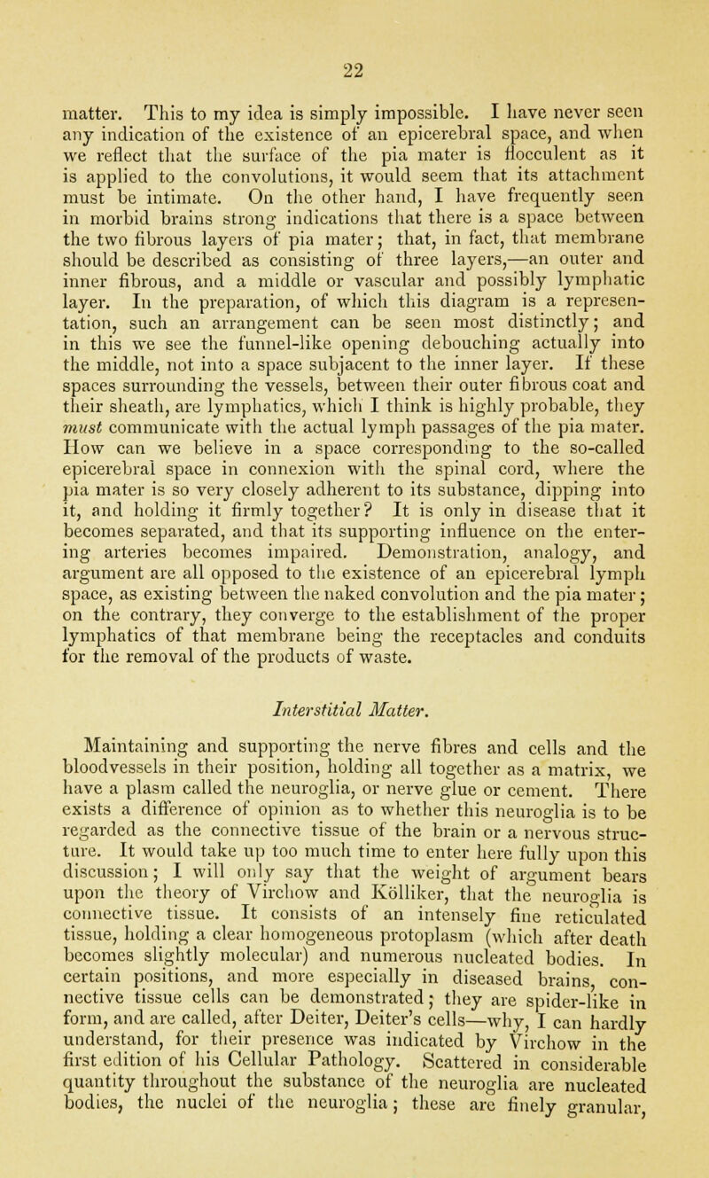matter. This to my idea is simply impossible. I have never seen any indication of the existence of an epicerebral space, and when we reflect that the surface of the pia mater is flocculent as it is applied to the convolutions, it would seem that its attachment must be intimate. On the other hand, I have frequently seen in morbid brains strong indications that there is a space between the two fibrous layers of pia mater; that, in fact, that membrane should be described as consisting of three layers,—an outer and inner fibrous, and a middle or vascular and possibly lymphatic layer. In the preparation, of which this diagram is a represen- tation, such an arrangement can be seen most distinctly; and in this we see the funnel-like opening debouching actually into the middle, not into a space subjacent to the inner layer. If these spaces surrounding the vessels, between their outer fibrous coat and their sheath, are lymphatics, which I think is highly probable, they must communicate with the actual lymph passages of the pia mater. How can we believe in a space corresponding to the so-called epicerebral space in connexion with the spinal cord, where the pia mater is so very closely adherent to its substance, dipping into it, and holding it firmly together? It is only in disease that it becomes separated, and that its supporting influence on the enter- ing arteries becomes impaired. Demonstration, analogy, and argument are all opposed to the existence of an epicerebral lymph space, as existing between the naked convolution and the pia mater; on the contrary, they converge to the establishment of the proper lymphatics of that membrane being the receptacles and conduits for the removal of the products of waste. Interstitial Matter. Maintaining and supporting the nerve fibres and cells and the bloodvessels in their position, holding all together as a matrix, we have a plasm called the neuroglia, or nerve glue or cement. There exists a difference of opinion as to whether this neuroglia is to be regarded as the connective tissue of the brain or a nervous struc- ture. It would take up too much time to enter here fully upon this discussion; I will only say that the weight of argument bears upon the theory of Virchow and Kolliker, that the neuroglia is connective tissue. It consists of an intensely fine reticulated tissue, holding a clear homogeneous protoplasm (which after death becomes slightly molecular) and numerous nucleated bodies. In certain positions, and more especially in diseased brains con- nective tissue cells can be demonstrated; they are spider-like in form, and are called, after Deiter, Deiter's cells—why, I can hardly understand, for their presence was indicated by Virchow in the first edition of his Cellular Pathology. Scattered in considerable quantity throughout the substance of the neuroglia are nucleated bodies, the nuclei of the neuroglia; these are finely granular