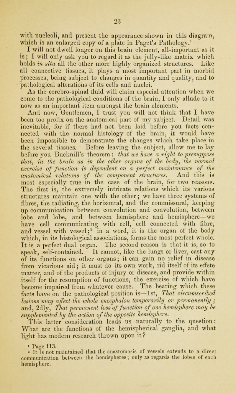with nucleoli, and present the appearance shown in this diagram, which is an enlarged copy of a plate in Paget's Pathology.1 I will not dwell longer on this brain element, all-important as it is ; I will only ask you to regard it as the jelly-like matrix which holds in situ all the other more highly organized structures. Like all connective tissues, it plays a most important part in morbid processes, being subject to changes in quantity and quality, and to pathological alterations of its cells and nuclei. As the cerebro-spinal fluid will claim especial attention when we come to the pathological conditions of the brain, I only allude to it now as an important item amongst the brain elements. And now, Gentlemen, I trust you will not think that I have been too prolix on the anatomical part of my subject. Detail was inevitable, for if there had not been laid before you facts con- nected with the normal histology of the brain, it would have been impossible to demonstrate the changes which take place in the several tissues. Before leaving the subject, allow me to lay before you Bucknill's theorem: that we have a right to presuppose that, in the brta'n as in the other organs of the body, the normal exercise of function is dependent on a perfect maintenance of the anatomical relations of the component structures. And this is most especially true in the case of the brain, for two reasons. The first is, the extremely intricate relations which its various structures maintain one with the other; we have three systems of fibres, the radiating, the horizontal, and the commissural, keeping up communication between convolution and convolution, between lobe and lobe, and between hemisphere and hemisphere—we have cell communicating with cell, cell connected with fibre, and vessel with vessel;2 in a word, it is the organ of the body which, in its histological associations, forms the most perfect whole. It is a perfect dual organ. The second reason is that it is, so to speak, self-contained. It cannot, like the lungs or liver, cast any of its functions on other organs; it can gain no relief in disease from vicarious aid; it must do its own work, rid itself of its effete matter, and of the products of injury or disease, and provide within itself for the resumption of functions, the exercise of which have become impaired from whatever cause. The bearing which these facts have on the pathological position is—1st, That circumscribed lesions may affect the whole enccphalon temporarily or permanently ; and, 2dlyj that permanent loss of function of one hemisphere may be supplemented by the action of the opposite hemisphere. This latter consideration leads us naturally to the question: What are the functions of the hemispherical ganglia, and what light has modern research thrown upon it? • Page 113. 1 It is not maintained that the anastomosis of vessels extends to a direct communication between the hemispheres; only as regards the lobes of each hemisphere.