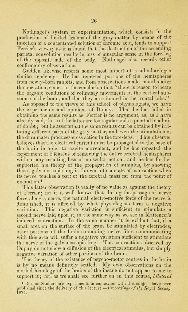 Notlinagcl's system of experimentation, which consists in the production of limited lesions of the gray matter by means of the injection of a concentrated solution of chromic acid, tends to support Ferrier's views ; as it is found that the destruction of the ascending parietal convolution results in loss of muscular sense in the fore-leg of the opposite side of the body. Nothnagel also records other confirmatory observations. Gudden likewise reports some most important results having a similar tendency. He has removed portions of the hemispheres from newly-born rabbits, and from observations made months after the operation, comes to the conclusion that there is reason to locate the organic conditions of voluntary movements in the cortical sub- stance of the brain, and that they are situated in the frontal lobe. As opposed to the views of this school of physiologists, we have the experiments and opinions of Dupuy. That he has failed in obtaining the same results as Ferrier is no argument, as, as I have already said, those of the latter are too regular and sequential to admit of doubt; but he assertsthat the same results can be obtained by irri- tating different parts of the gray matter, and even the stimulation of the dura mater produces cross action in the fore-legs. This observer believes that the electrical current must be propagated to the base of the brain in order to excite movement, and he has repeated the experiment of Flourens of removing the entire cerebral hemispheres without any resulting loss of muscular action; and he has further supported his theory of the propagation of stimulus, by showing that a galvanoscopic frog is thrown into a state of contraction when its nerve touches a part of the cerebral mass far from the point of excitation.1 This latter observation is really of no value as against the theory of Ferrier; for it is well known that during the passage of nerve force along a nerve, the natural electro-motive force of the nerve is diminished, it is affected by what physiologists term a negative variation. This negative variation is sufficient to stimulate a second nerve laid upon it, in the same way as we see in Matteucci's induced contraction. In the same manner it is evident that, if a small area on the surface of the brain be stimulated by electrodes, other portions of the brain containing nerve fibre communicating with tliis area will suffer a negative variation sufficient to stimulate the nerve of the galvanoscopic frog. The contractions observed by Dupuy do not show a diffusion of the electrical stimulus, but simply negative variation of other portions of the brain. The theory of the existence of psycho-motor centres in the brain is by no means definitely settled. My own observations on the morbid histology of the brains of the insane do not appear to me to support it; for, as we shall see further on in this course, bilateral 1 Bui'don Sanderson's experiments in connexion with this subject have been published since the delivery of this lecture.—Proceedings of the Royal Society 1874.
