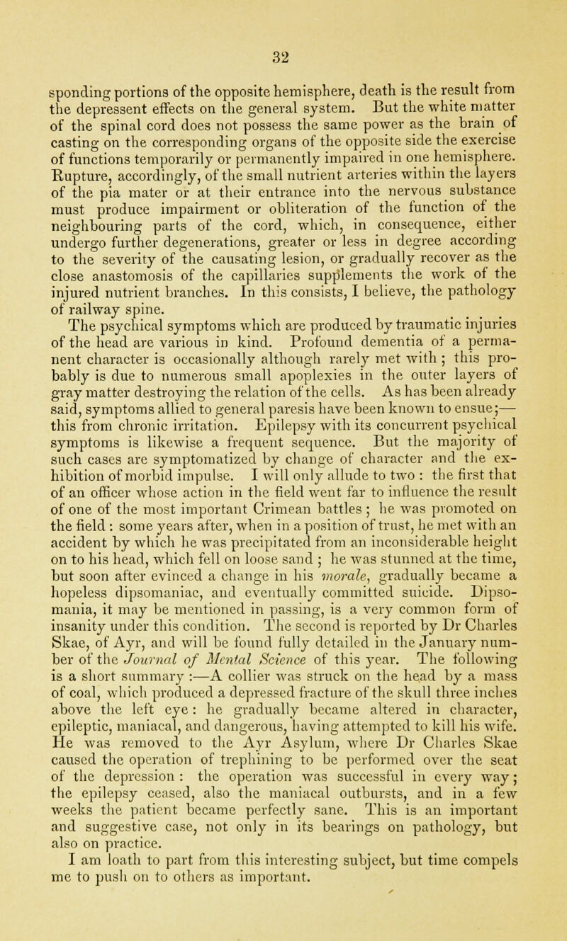 sponding portions of the opposite hemisphere, death is the result from the depressent effects on the general system. But the white matter of the spinal cord does not possess the same power as the brain of casting on the corresponding organs of the opposite side the exercise of functions temporarily or permanently impaired in one hemisphere. Rupture, accordingly, of the small nutrient arteries within the layers of the pia mater or at their entrance into the nervous substance must produce impairment or obliteration of the function of the neighbouring parts of the cord, which, in consequence, either undergo further degenerations, greater or less in degree according to the severity of the causating lesion, or gradually recover as the close anastomosis of the capillaries supplements the work of the injured nutrient branches. In this consists, I believe, the pathology of railway spine. The psychical symptoms which are produced by traumatic injuries of the head are various in kind. Profound dementia of a perma- nent character is occasionally although rarely met with ; this pro- bably is due to numerous small apoplexies in the outer layers of gray matter destroying the relation of the cells. As has been already said, symptoms allied to general paresis have been known to ensue;— this from chronic irritation. Epilepsy with its concurrent psychical symptoms is likewise a frequent sequence. But the majority of such cases are symptomatized by change of character and the ex- hibition of morbid impulse. I will only allude to two : the first that of an officer whose action in the field went far to influence the result of one of the most important Crimean battles ; he was promoted on the field : some years after, when in a position of trust, he met with an accident by which he was precipitated from an inconsiderable height on to his head, which fell on loose sand ; he was stunned at the time, but soon after evinced a change in his morale, gradually became a hopeless dipsomaniac, and eventually committed suicide. Dipso- mania, it may be mentioned in passing, is a very common form of insanity under this condition. The second is reported by Dr Charles Skae, of Ayr, and will be found fully detailed in the January num- ber of the Journal of Mental Science of this year. The following is a short summary :—A collier was struck on the head by a mass of coal, which produced a depressed fracture of the skull three inches above the left eye: he gradually became altered in character, epileptic, maniacal, and dangerous, having attempted to kill his wife. He was removed to the Ayr Asylum, where Dr Charles Skae caused the operation of trephining to be performed over the seat of the depression : the operation was successful in every way; the epilepsy ceased, also the maniacal outbursts, and in a few weeks the patient became perfectly sane. This is an important and suggestive case, not only in its bearings on pathology, but also on practice. I am loath to part from this interesting subject, but time compels me to push on to others as important.