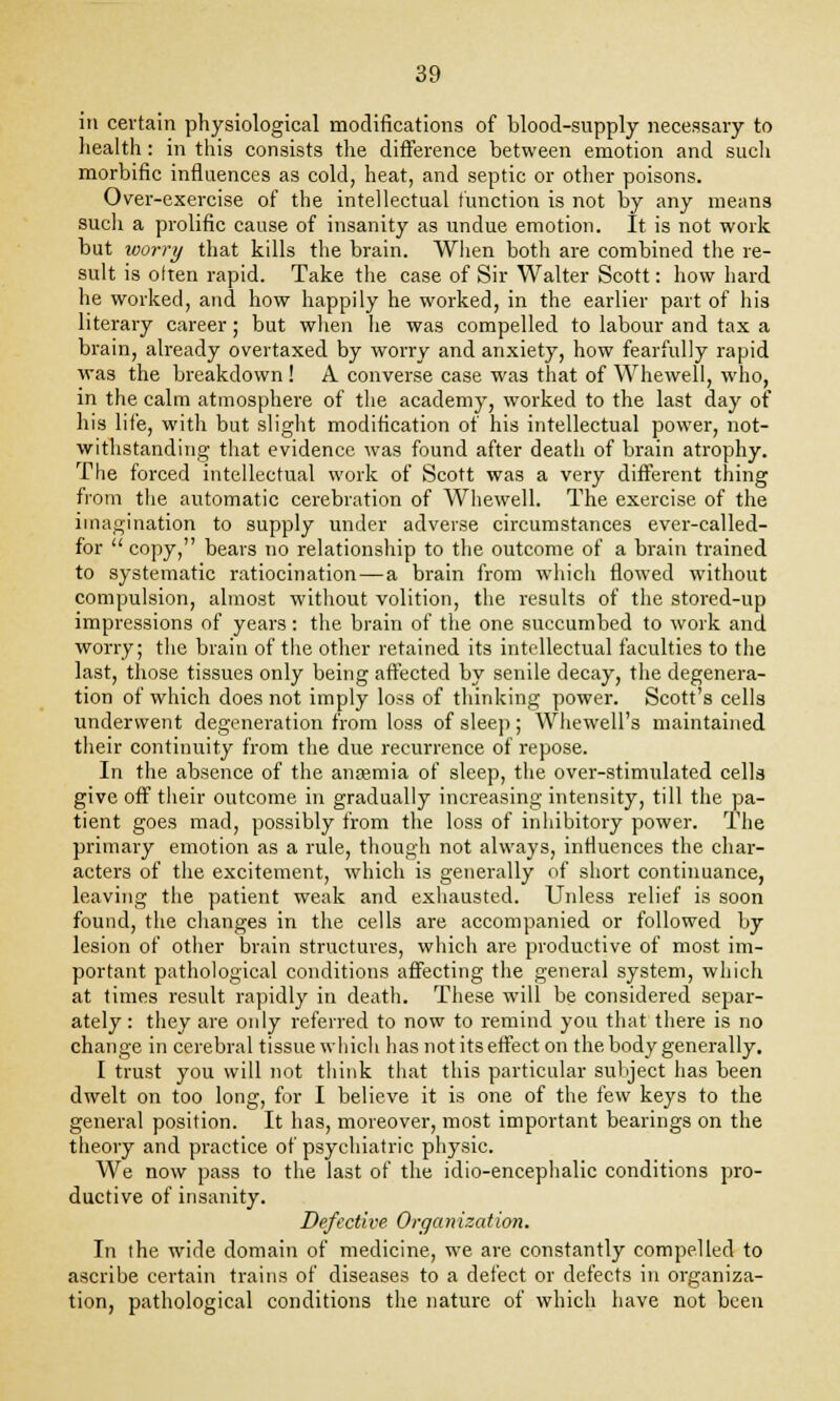 in certain physiological modifications of blood-supply necessary to health: in this consists the difference between emotion and such morbific influences as cold, heat, and septic or other poisons. Over-exercise of the intellectual function is not by any means such a prolific cause of insanity as undue emotion. It is not work but worry that kills the brain. When both are combined the re- sult is otten rapid. Take the case of Sir Walter Scott: how hard he worked, and how happily he worked, in the earlier part of his literary career; but when lie was compelled to labour and tax a brain, already overtaxed by worry and anxiety, how fearfully rapid was the breakdown ! A converse case was that of Whewell, who, in the calm atmosphere of the academy, worked to the last day of his life, with but slight modification of his intellectual power, not- withstanding that evidence was found after death of brain atrophy. The forced intellectual work of Scott was a very different thing from the automatic cerebration of Whewell. The exercise of the imagination to supply under adverse circumstances ever-called- for  copy, bears no relationship to the outcome of a brain trained to systematic ratiocination — a brain from which flowed without compulsion, almost without volition, the results of the stored-up impressions of years: the brain of the one succumbed to work and worry; the brain of the other retained its intellectual faculties to the last, those tissues only being affected by senile decay, the degenera- tion of which does not imply loss of thinking power. Scott's cells underwent degeneration from loss of sleep; Whewell's maintained their continuity from the due recurrence of repose. In the absence of the anamiia of sleep, the over-stimulated cells give off their outcome in gradually increasing intensity, till the pa- tient goes mad, possibly from the loss of inhibitory power. The primary emotion as a rule, though not always, influences the char- acters of the excitement, which is generally of short continuance, leaving the patient weak and exhausted. Unless relief is soon found, the changes in the cells are accompanied or followed by lesion of other brain structures, which are productive of most im- portant pathological conditions affecting the general system, which at times result rapidly in death. These will be considered separ- ately : they are only referred to now to remind you that there is no change in cerebral tissue which has not its effect on the body generally. I trust you will not think that this particular subject lias been dwelt on too long, for I believe it is one of the few keys to the general position. It has, moreover, most important bearings on the theory and practice of psychiatric physic. We now pass to the last of the idio-encephalic conditions pro- ductive of insanity. Defective Organization. In the wide domain of medicine, we are constantly compelled to ascribe certain trains of diseases to a defect or defects in organiza- tion, pathological conditions the nature of which have not been