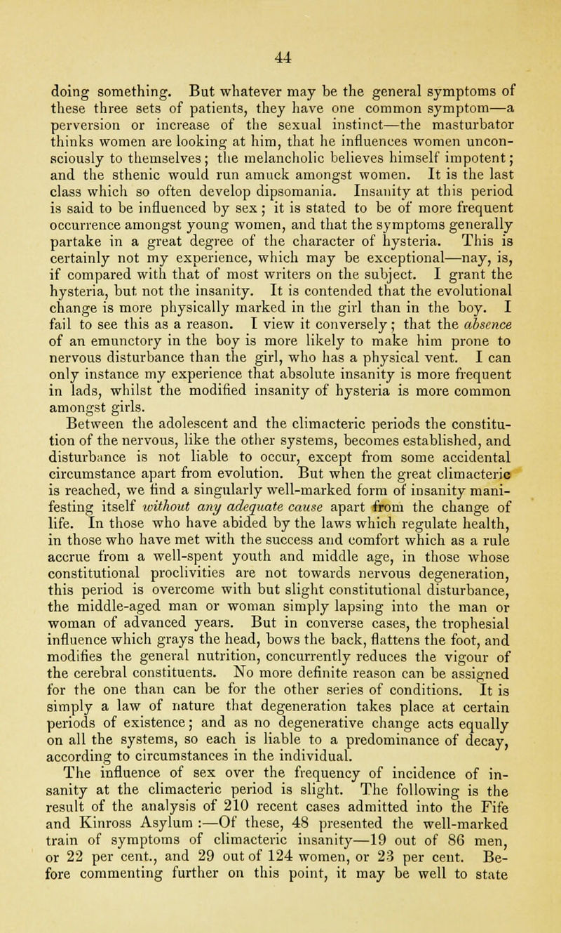 doing something. But whatever may be the general symptoms of these three sets of patients, they have one common symptom—a perversion or increase of the sexual instinct—the masturbator thinks women are looking at him, that he influences women uncon- sciously to themselves ; the melancholic believes himself impotent ; and the sthenic would run amuck amongst women. It is the last class which so often develop dipsomania. Insanity at this period is said to be influenced by sex; it is stated to be of more frequent occurrence amongst young women, and that the symptoms generally partake in a great degree of the character of hysteria. This is certainly not my experience, which may be exceptional—nay, is, if compared with that of most writers on the subject. I grant the hysteria, but not the insanity. It is contended that the evolutional change is more physically marked in the girl than in the boy. I fail to see this as a reason. I view it conversely; that the absence of an emunctory in the boy is more likely to make him prone to nervous disturbance than the girl, who has a physical vent. I can only instance my experience that absolute insanity is more frequent in lads, whilst the modified insanity of hysteria is more common amongst girls. Between the adolescent and the climacteric periods the constitu- tion of the nervous, like the other systems, becomes established, and disturbance is not liable to occur, except from some accidental circumstance apart from evolution. But when the great climacteric is reached, we find a singularly well-marked form of insanity mani- festing itself without any adequate cause apart from the change of life. In those who have abided by the laws which regulate health, in those who have met with the success and comfort which as a rule accrue from a well-spent youth and middle age, in those whose constitutional proclivities are not towards nervous degeneration, this period is overcome with but slight constitutional disturbance, the middle-aged man or woman simply lapsing into the man or woman of advanced years. But in converse cases, the trophesial influence which grays the head, bows the back, flattens the foot, and modifies the general nutrition, concurrently reduces the vigour of the cerebral constituents. No more definite reason can be assigned for the one than can be for the other series of conditions. It is simply a law of nature that degeneration takes place at certain periods of existence; and as no degenerative change acts equally on all the systems, so each is liable to a predominance of decay, according to circumstances in the individual. The influence of sex over the frequency of incidence of in- sanity at the climacteric period is slight. The following is the result of the analysis of 210 recent cases admitted into the Fife and Kinross Asylum :—Of these, 48 presented the well-marked train of symptoms of climacteric insanity—19 out of 86 men, or 22 per cent., and 29 out of 124 women, or 23 per cent. Be- fore commenting further on this point, it may be well to state