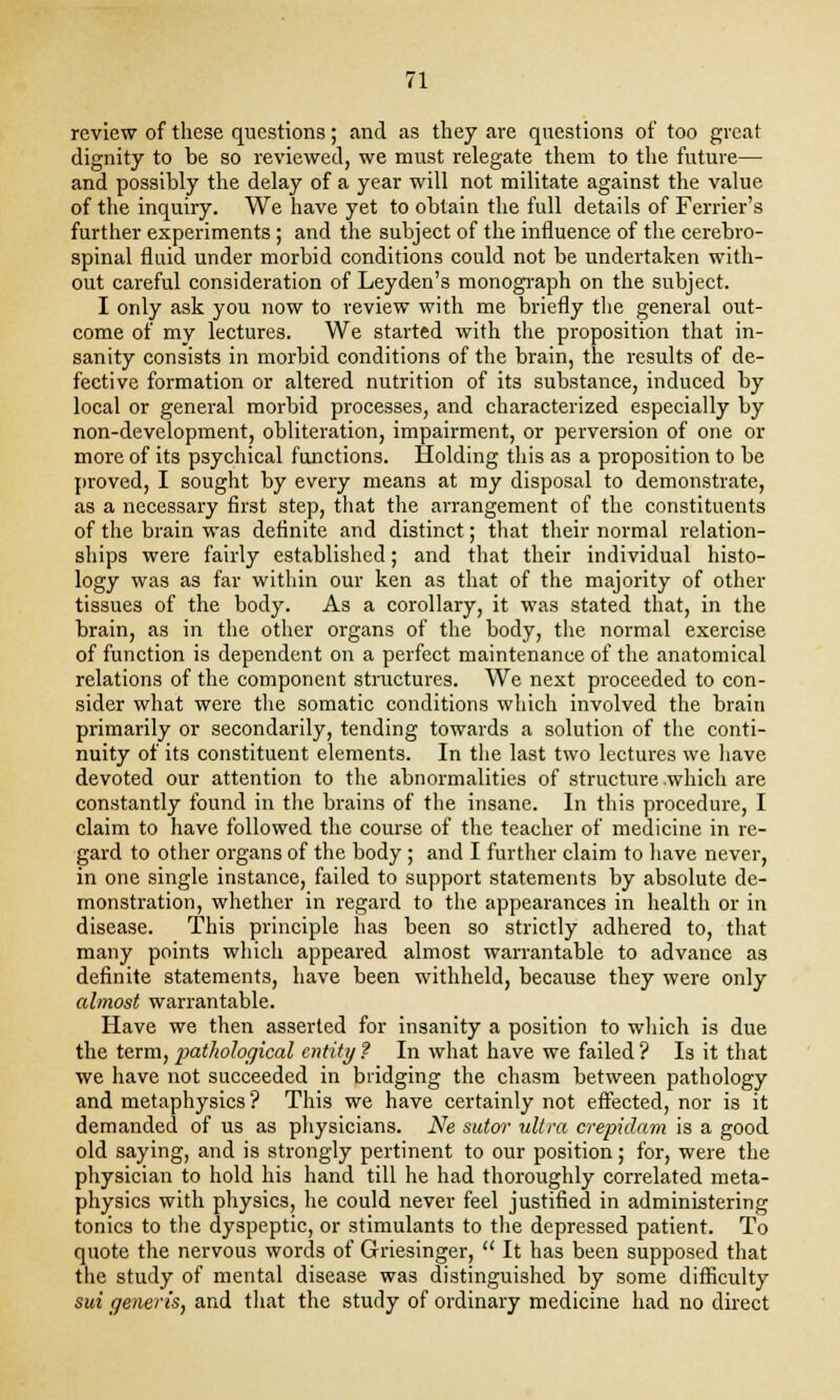 review of these questions; and as they are questions of too great dignity to be so reviewed, we must relegate them to the future— and possibly the delay of a year will not militate against the value of the inquiry. We have yet to obtain the full details of Ferrier's further experiments ; and the subject of the influence of the cerebro- spinal fluid under morbid conditions could not be undertaken with- out careful consideration of Leyden's monograph on the subject. I only ask you now to review with me briefly the general out- come of my lectures. We started with the proposition that in- sanity consists in morbid conditions of the brain, the results of de- fective formation or altered nutrition of its substance, induced by local or general morbid processes, and characterized especially by non-development, obliteration, impairment, or perversion of one or more of its psychical functions. Holding this as a proposition to be proved, I sought by every means at my disposal to demonstrate, as a necessary first step, that the arrangement of the constituents of the brain was definite and distinct; that their normal relation- ships were fairly established; and that their individual histo- logy was as far within our ken as that of the majority of other tissues of the body. As a corollary, it was stated that, in the brain, as in the other organs of the body, the normal exercise of function is dependent on a perfect maintenance of the anatomical relations of the component structures. We next proceeded to con- sider what were the somatic conditions which involved the brain primarily or secondarily, tending towards a solution of the conti- nuity of its constituent elements. In the last two lectures we have devoted our attention to the abnormalities of structure which are constantly found in the brains of the insane. In this procedure, I claim to have followed the course of the teacher of medicine in re- gard to other organs of the body ; and I further claim to have never, in one single instance, failed to support statements by absolute de- monstration, whether in regard to the appearances in health or in disease. This principle has been so strictly adhered to, that many points which appeared almost warrantable to advance as definite statements, have been withheld, because they were only almost warrantable. Have we then asserted for insanity a position to which is due the term, pathological entity ? In what have we failed ? Is it that we have not succeeded in bridging the chasm between pathology and metaphysics ? This we have certainly not effected, nor is it demanded of us as physicians. Ne sutor ultra crepidam is a good old saying, and is strongly pertinent to our position; for, were the physician to hold his hand till he had thoroughly correlated meta- physics with physics, he could never feel justified in administering tonics to the dyspeptic, or stimulants to the depressed patient. To quote the nervous words of Griesinger,  It has been supposed that the study of mental disease was distinguished by some difficulty sui generis, and that the study of ordinary medicine had no direct