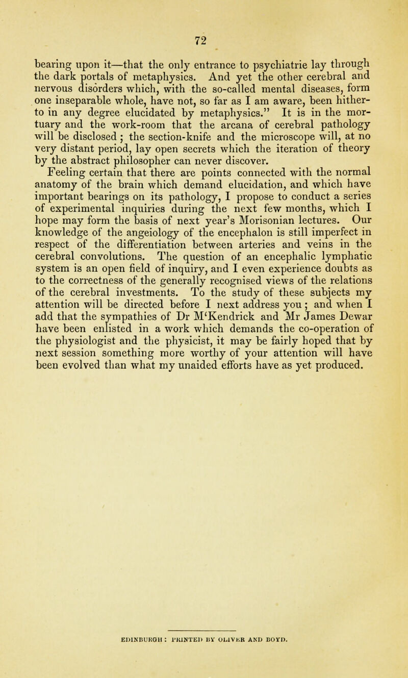bearing upon it—that the only entrance to psychiatrie lay through the dark portals of metaphysics. And yet the other cerebral and nervous disorders which, with the so-called mental diseases, form one inseparable whole, have not, so far as I am aware, been hither- to in any degree elucidated by metaphysics. It is in the mor- tuary and the work-room that the arcana of cerebral pathology will be disclosed ; the section-knife and the microscope will, at no very distant period, lay open secrets which the iteration of theory by the abstract philosopher can never discover. Feeling certain that there are points connected with the normal anatomy of the brain which demand elucidation, and which have important bearings on its pathology, I propose to conduct a series of experimental inquiries during the next few months, which I hope may form the basis of next year's Morisonian lectures. Our knowledge of the angeiology of the encephalon is still imperfect in respect of the differentiation between arteries and veins in the cerebral convolutions. The question of an encephalic lymphatic system is an open field of inquiry, and I even experience doubts as to the correctness of the generally recognised views of the relations of the cerebral investments. To the study of these subjects my attention will be directed before I next address you; and when I add that the sympathies of Dr M'Kendrick and Mr James Dewar have been enlisted in a work which demands the co-operation of the physiologist and the physicist, it may be fairly hoped that by next session something more worthy of your attention will have been evolved than what my unaided efforts have as yet produced. EDINBURGH : 1'IUNTED 11V UL1VKK AND BOYD.