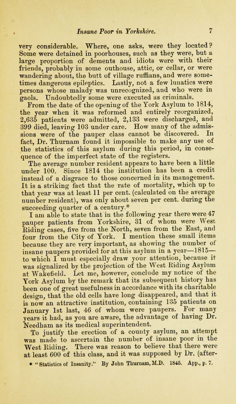 very considerable. Where, one asks, were they located? Some were detained in poorhouses, such as they were, but a large proportion of dements and idiots were with their friends, probably in some outhouse, attic, or cellar, or were wandering about, tbe butt of village ruffians, and were some- times dangerous epileptics. Lastly, not a few lunatics were persons whose malady was unrecognized, and who were in gaols. Undoubtedly some were executed as criminals. From the date of the opening of the York Asylum to 1814, the year when it was reformed and entirely reorganized, 2,635 patients were admitted, 2,133 were discharged, and 399 died, leaving 103 under care. How many of the admis- sions were of the pauper class cannot be discovered. In fact, Dr. Thurnam found it impossible to make any use of the statistics of this asylum during this period, in conse- quence of the imperfect state of the registers. The average number resident appears to have been a little under 100. Since 1814 the institution has been a credit instead of a disgrace to those concerned in its management. It is a striking fact that the rate of mortality, which up to that year was at least 11 per cent, (calculated on the average number resident), was only about seven per cent, during the succeeding quarter of a century.* I am able to state that in the following year there were 47 pauper patients from Yorkshire, 31 of whom were West Eiding cases, five from the North, seven from the East, and four from the City of York. I mention these small items because they are very important, as showing the number of insane paupers provided for at this asylum in a year—1815— to which I must especially draw your attention, because it was signalized by the projection of the West Riding Asylum at Wakefield. Let me, however, conclude my notice of the York Asylum by the remark that its subsequent history has been one of great usefulness in accordance with its charitable design, that the old cells have long disappeared, and that it is now an attractive institution, containing 135 patients on January 1st last, 46 of whom were paupers. For many years it had, as you are aware, the advantage of having Dr. Needham as its medical superintendent. To justify the erection of a county asylum, an attempt was made to ascertain the number of insane poor in the West Eiding. There was reason to believe that there were at least 600 of this class, and it was supposed by Dr. (after- *  Statistics of Insanity. By John Thurnam, M.D. 1845. App., p. 7.