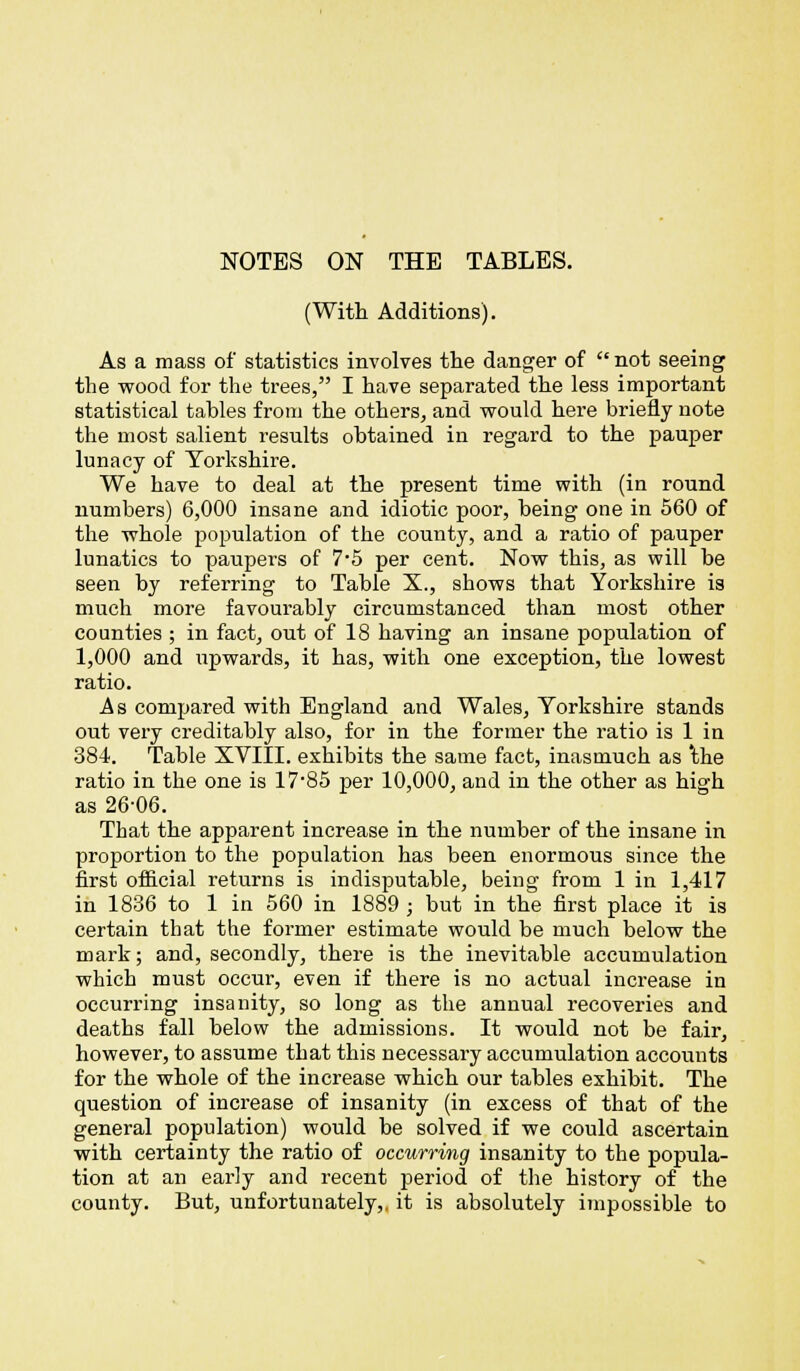 (With Additions). As a mass of statistics involves the danger of  not seeing the wood for the trees, I have separated the less important statistical tables from the others, and would here briefly note the most salient results obtained in regard to the pauper lunacy of Yorkshire. We have to deal at the present time with (in round numbers) 6,000 insane and idiotic poor, being one in 560 of the whole population of the county, and a ratio of pauper lunatics to paupers of 7*5 per cent. Now this, as will be seen by referring to Table X., shows that Yorkshire is much more favourably circumstanced than most other counties ; in fact, out of 18 having an insane population of 1,000 and upwards, it has, with one exception, the lowest ratio. As compared with England and Wales, Yorkshire stands out very creditably also, for in the former the ratio is 1 in 384. Table XVIII. exhibits the same fact, inasmuch as 'the ratio in the one is 17-85 per 10,000, and in the other as high as 26-06. That the apparent increase in the number of the insane in proportion to the population has been enormous since the first official returns is indisputable, being from 1 in 1,417 in 1836 to 1 in 560 in 1889 ; but in the first place it is certain that the former estimate would be much below the mark; and, secondly, there is the inevitable accumulation which must occur, even if there is no actual increase in occurring insanity, so long as the annual recoveries and deaths fall below the admissions. It would not be fair, however, to assume that this necessai'y accumulation accounts for the whole of the increase which our tables exhibit. The question of increase of insanity (in excess of that of the general population) would be solved if we could ascertain with certainty the ratio of occurring insanity to the popula- tion at an early and recent period of the history of the county. But, unfortunately,, it is absolutely impossible to