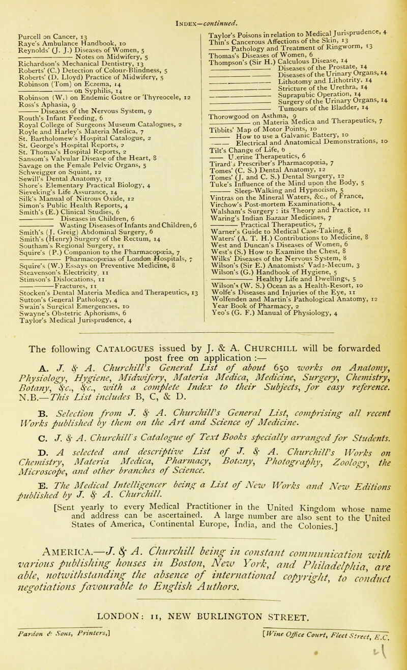 Index—continued. Purcell an Cancer, 13 Raye's Ambulance Handbook, 10 Reynolds' (J. J.) Diseases of Women, 5 Notes on Midwifery, 5 Richardson's Mechanical Dentistry, 13 Roberts' (C.) Detection of Colour-BHndness, 5 Roberts' (D. Lloyd) Practice of Midwifery, 5 Robinson (Tom) on Eczema, 14 on Syphilis, 14 Robinson (W.) on Endemic Goitre or Thyreocele, 12 Ross's Aphasia, 9 Diseases of the Nervous System, o Routh's Infant Feeding, 6 Royal College of Surgeons Museum Catalogues, z Royle and Harley's Materia Medica, 7 St. Bartholomew's Hospital Catalogue, 2 St. George's Hospital Reports, ? St. Thomas's Hospital Reports, 2 Sansom's Valvular Disease of the Heart, 3 Savage on the Female Pelvic Organs, 5 Schweigger on Squint, 12 Sewill's Dental Anatomy, 12 Shore's Elementary Practical Biology, 4 Sieveking's Life Assurance, 14 Silk's Manual of Nitrous Oxide, 12 Simon's Public Health Reports, 4 Smith's (E.) Clinical Studies, 6 Diseases in Children, 6 Wasting Diseases of Infants and Children, 6 Smith's (J. Greig) Abdominal Surgery, 6 Smith's (Henry) Surgery of the Rectum, 14 Southam's Regional Surgery, 11 Squire's (P.) Companion to the Fharmacopceia, 7 Pharmacopoeias of London Hospitals, 7 Squire's (W.) Essays on Preventive Medicine, 8 Steavenson's Electricity. 11 Stimson's Dislocations, 11 Fractures, 11 Stocken's Dental Materia Medica and Therapeutics, 13 Sutton's General Pathology, 4 Swain's Surgical Emergencies, 10 Swayne's Obstetric Aphorisms, 6 Taylor's Medical Jurisprudence, 4 Taylor's Poisons in relation to Medical Jurisprudence, 4- Thin's Cancerous Affections of the Skin, 13 Pathology and Treatment of Ringworm, 13 Thomas's Diseases of Women, 6 Thompson's (Sir H.) Calculous Disease, 14 Diseases of the Prostate, 14 Diseases of the Urinary Organs, 14 Lithotomy and Lithotnty. 14 Stricture of the Urethra, 14 Suprapubic Operation, 14 Surgery of the Urinary Organs, 14 Tumours of the Bladder, 14 Thorowgood on Asthma, 9 _ 0n Materia Medica and Therapeutics, 7 Tibbies' Map of Motor Points, 10 How to use a Galvanic Battery, 10 Electrical and Anatomical Demonstrations, 10 Tilt's Change of Life, b U.erine Therapeutics, 6 Tirard'j Preserver's Pharmacopoeia, 7 Tomes' (C. S.) Dental Anatomy, 12 Tomes' (J. and C. S.) Dental Surgery, 12 Tuke's Influence of the Mind upon the Body, 5 Sleep-Walking and Hypnotism, 5 Vintras on the Mineral Waters, &C., of France, Virchow's Post-mortem Examinations, 4 Walsham's Surgery : its Theory and Practice, it Waring's Indian Bazaar Medicines, 7 Practical Therapeutics, 7 Warner's Guide to Medical Case-Taking, 8 Waters' (A. T. H.) Contributions to Medicine, 8 West and Duncan's Diseases of Women, 6 West's (S.) How to Examine the Chest, 8 Wilks' Diseases of the Nervous System, a Wilson's (Sir E.) Anatomists' Vads-Mecum, 3 Wilson's (G.) Handbook of Hygiene, 5 Healthy Life and Dwellings, 5 Wilson's (W. S.) Ocean as a Health-Resort, 10 Wolfe's Diseases and Injuries of the Eye, 11 Wolfenden and Martin's Pathological Anatomy, 12 Year Book of Pharmacy, 2 Yeo's (G. F.) Manual of Physiology, 4 The following Catalogues issued by J. & A. Churchill will be forwarded post free cm application :— A. J. # A. ChurchilVs General List of about 650 works on Anatomy y Physiology, Hygiene, Midwifery, Materia Medica, Medicine, Surgery, Chemistry\ Botany, %'c, §c, with a complete Index to their Subjects, for easy reference. N.B.— T/ris List includes B, C, & D. B. Selection from J. 8f A. ChurchilVs General List, comprising all recent Works published by them on the Art and Science of Medicine. C. J. $ A. Churchill's Catalogue of Text Books specially arranged for Students. D. A selected and descriptive List of J. fy A. ChurchilVs Works on Chemistry, Materia Medica, Pharmacy, Botany, Photography, Zoology, the Microscope^ and other branches of Science. E. The Medical Intelligencer being a List of New Works and New Editions published by J. § A. Churchill. [Sent yearly to every Medical Practitioner in the United Kingdom whose name and address can be ascertained. A large number are also sent to the United States of America, Continental Europe, India, and the Colonies.] America.—J. fy A. Churchill being in constant communication with various publishing houses in Boston, New York, and Philadelphia, are able, notwithstanding the absence of international copyright to conduct negotiations favourable to English Authors. LONDON: Pardon c°- Sons, Printers,] NEW BURLINGTON STREET. {Win* Office Court, Fled Street E C •