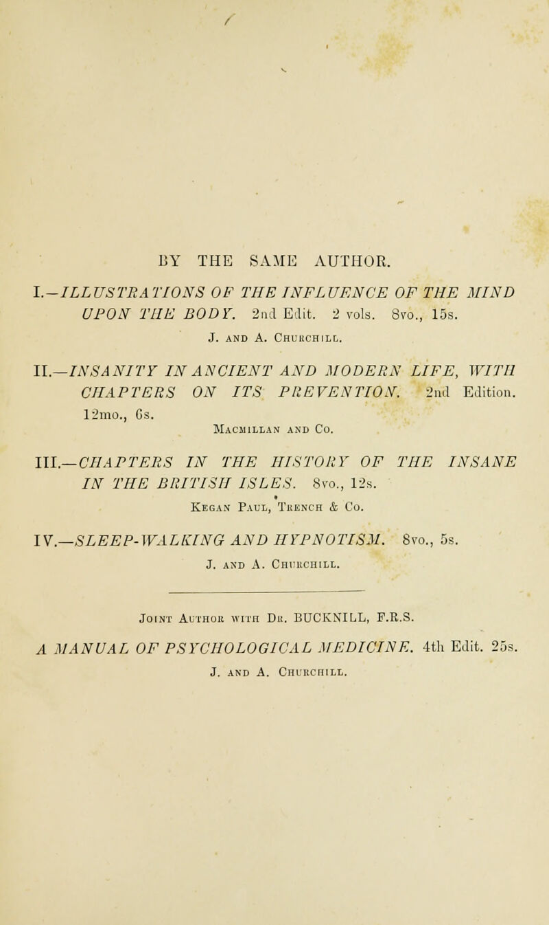 BY THE SAME AUTHOR. l.-ILLUSTRATIONS OF THE INFLUENCE OF THE MIND UPON THE BODY. 2nd Edit. 2 vols. 8vo., 15s. J. AND A. CHURCHILL. II.—INSANITY IN ANCIENT AND MODERN LIFE, WITH CHAPTERS ON ITS PREVENTION. 2nd Edition. 12mo., Gs. Macjiillan and Co. III.—CHAPTERS IN THE HISTORY OF THE INSANE IN THE BRITISH ISLES. 8vo., 12s. Kegan Paul, Trench & Co. IV.—SLEEP-WALKING AND HYPNOTISM. 8vo., 5s. J. and A. Churchill. Joint Author with Du. BUCKNILL, F.R.S. A MANUAL OF PSYCHOLOGICAL MEDICINE. 4th Edit. 25s. J. and A. Churchill.