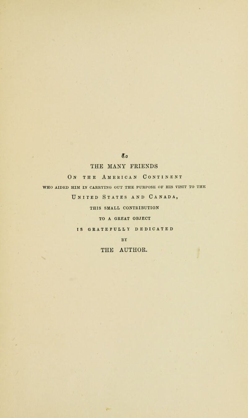 $0 THE MANY FRIENDS On the Amekican Continent who aided him in carrting out the purpose of his visit to the United States and Canada, this small contribution to a gkeat object is gbate full? dedicated BY THE AUTHOR.