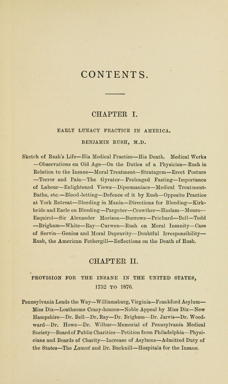 CONTENTS. CHAPTER I. EARLY LUNACY PEACTICE IN AMERICA. BENJAMIN BUSH, M.D. Sketch of Rush's Life—His Medical Practice—His Death. Medical Works —Observations on Old Age—On the Duties of a Physician—Rush in Relation to the Insane—Moral Treatment—Stratagem—Erect Posture —Terror and Pain—The Gyrator— Prolonged Fasting—Importance of Labour—Enlightened Views—Dipsomaniacs—Medical Treatment- Baths, etc.—Blood-letting—Defence of it by Rush—Opposite Practice at York Retreat—Bleeding in Mania—Directions for Bleeding—Kirk- bride andEarle on Bleeding—Pargeter—Crowther—Haslam—Monro— Esquirol—Sir Alexander Morison—Burrows—Prichard—Bell—Todd —Brigham—White—Ray—Curwen—Rush on Moral Insanity—Case of Servin—Genius and Moral Depravity—Doubtful Irresponsibility— Rush, the American Fothergill—Reflections on the Death of Rush. CHAPTER II. PROVISION FOR THE INSANE IN THE UNITED STATES, 1752 TO 1876. Pennsylvania Leads the Way—Williamsburg, Virginia—Frankford Asylum— Miss Dix—Loathsome Crazy-houses—Noble Appeal by Miss Dix—New Hampshire—Dr. Bell—Dr. Ray—Dr. Brigham—Dr. Jarvis—Dr. Wood- ward—Dr. Howe—Dr. Wilbur—Memorial of Pennsylvania Medical Society—Board of Public Charities—Petition from Philadelphia—Physi- cians and Boards of Charity—Increase of Asylums—Admitted Duty of the States—The Lancet and Dr. Bucknill—Hospitals for the Insane.