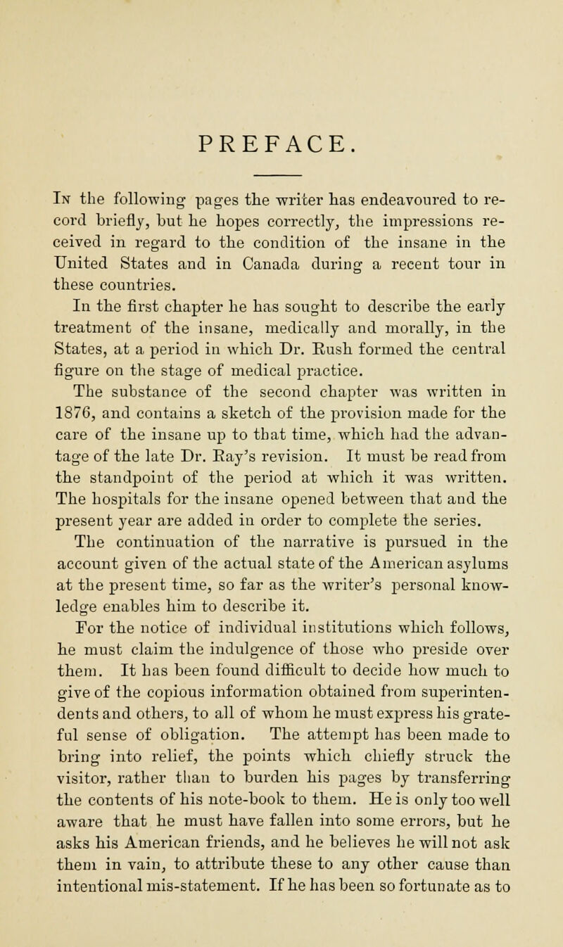 PREFACE. In the following pages the writer lias endeavoured to re- cord briefly, but be bopes correctly, the impressions re- ceived in regard to tbe condition of the insane in tbe United States and in Canada during a recent tour in these countries. In tbe first cbapter be has sought to describe tbe early treatment of the insane, medically and morally, in the States, at a period in which Dr. Rush formed the central figure on the stage of medical practice. The substance of the second chapter was written in 1876, and contains a sketch of the provision made for the care of the insane up to that time, which had the advan- tage of the late Dr. Ray's revision. It must be read from tbe standpoint of the period at which it was written. The hospitals for the insane opened between that and the present year are added in order to complete the series. The continuation of the narrative is pursued in the account given of the actual state of the American asylums at the present time, so far as tbe writer's personal know- ledge enables him to describe it. For tbe notice of individual institutions which follows, he must claim the indulgence of those who preside over them. It has been found difficult to decide how much to give of the copious information obtained from superinten- dents and others, to all of whom he must express his grate- ful sense of obligation. The attempt has been made to bring into relief, the points which chiefly struck tbe visitor, rather than to burden his pages by transferring the contents of his note-book to them. He is only too well aware that he must have fallen into some errors, but be asks bis American friends, and he believes he will not ask them in vain, to attribute these to any other cause than intentional mis-statement. If he has been so fortunate as to