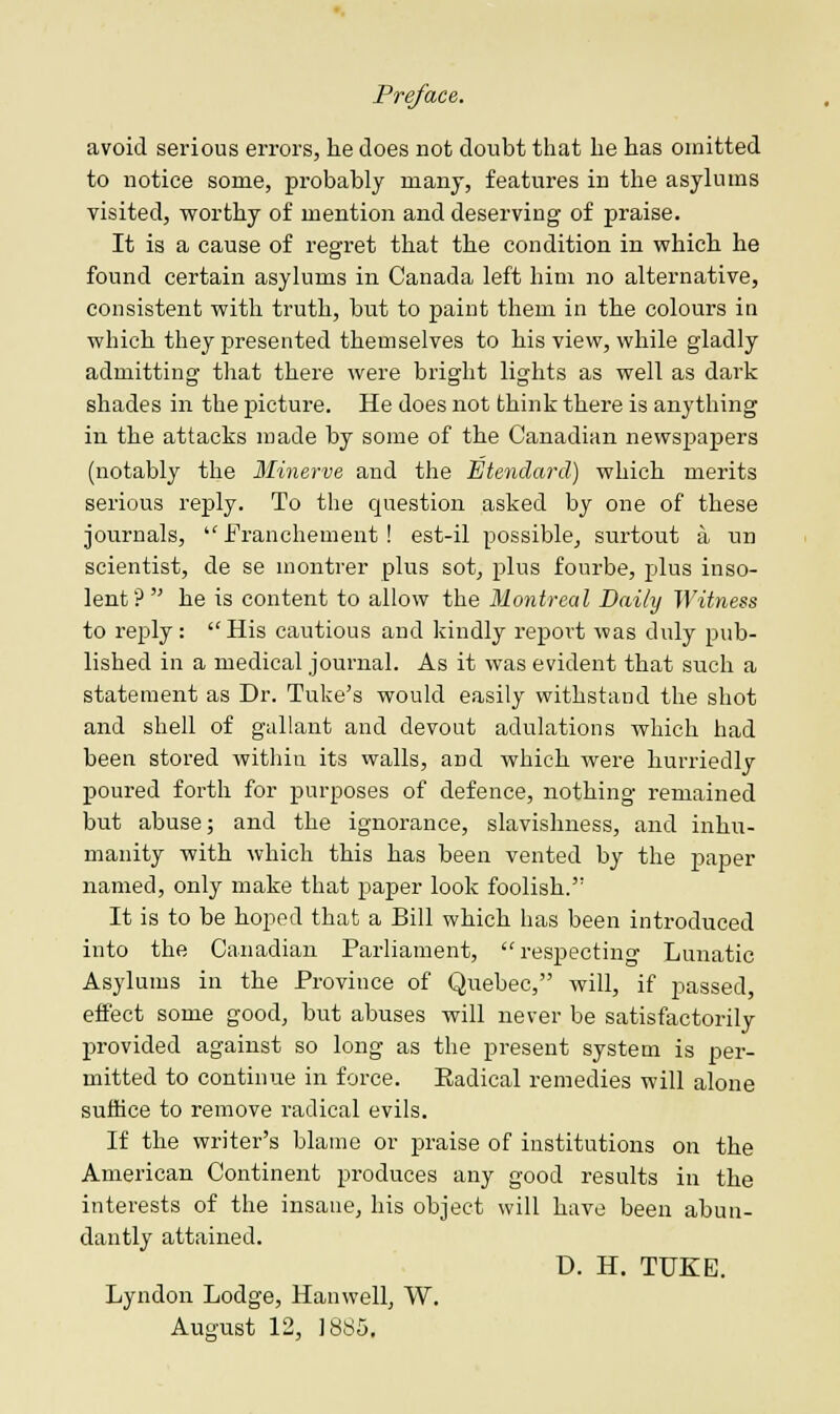 avoid serious errors, he does not doubt that he has omitted to notice some, probably many, features in the asylums visited, worthy of mention and deserving of praise. It is a cause of regret that the condition in which he found certain asylums in Canada left him no alternative, consistent with truth, but to paint them in the colours iu which they presented themselves to his view, while gladly admitting that there were bright lights as well as dark shades in the picture. He does not think there is anything in the attacks made by some of the Canadian newspapers (notably the Minerva and the Etendard) which merits serious reply. To the question asked by one of these journals,  Franchement! est-il possible, surtout a un scientist, de se montrer plus sot, plus fourbe, plus inso- lent? he is content to allow the Montreal Daily Witness to reply: His cautious and kindly report was duly pub- lished in a medical journal. As it was evident that such a statement as Dr. Tuke's would easily withstand the shot and shell of gallant and devout adulations which had been stored within its walls, and which were hurriedly poured forth for purposes of defence, nothing remained but abuse; and the ignorance, slavishness, and inhu- manity with which this has been vented by the paper named, only make that paper look foolish. It is to be hoped that a Bill which has been introduced into the Canadian Parliament, respecting Lunatic Asylums in the Province of Quebec, will, if passed, effect some good, but abuses will never be satisfactorily provided against so long as the present system is per- mitted to continue in force. Eadical remedies will alone suffice to remove radical evils. If the writer's blame or praise of institutions on the American Continent produces any good results in the interests of the insane, his object will have been abun- dantly attained. D. H. TUKE. Lyndon Lodge, Hanwell, W. August 12, 1885.