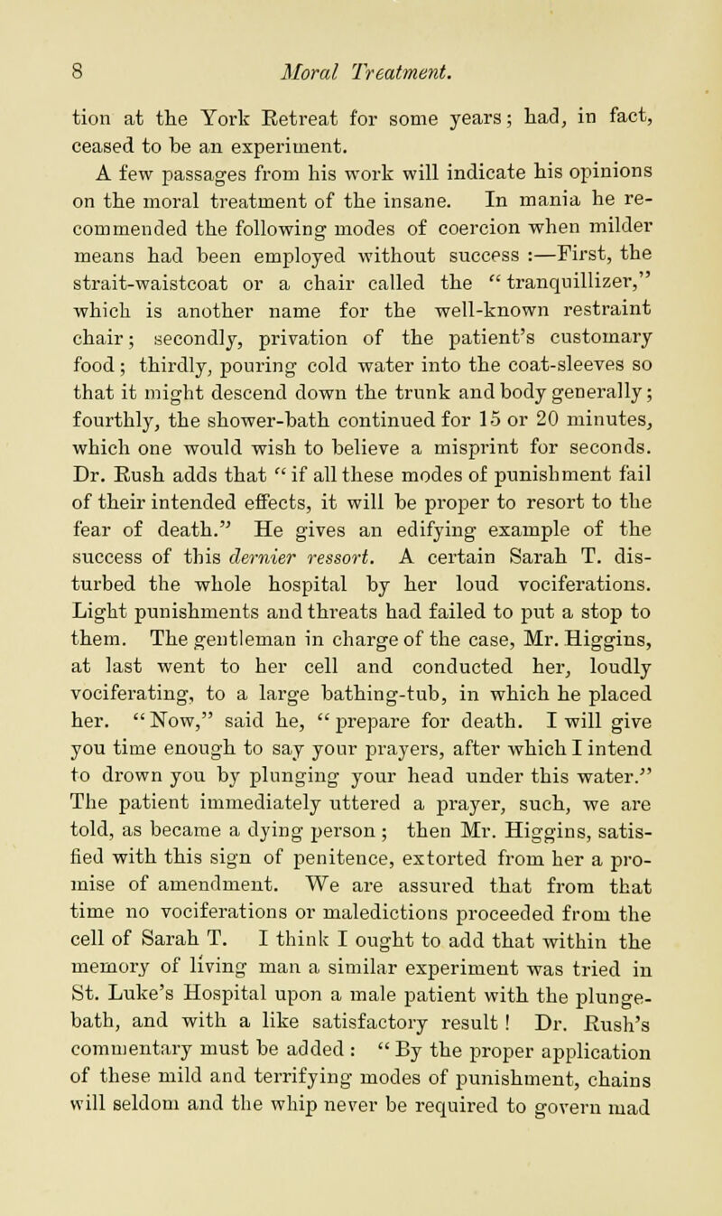 tion at the York Eetreat for some years; had, in fact, ceased to he an experiment. A few passages from his work will indicate his opinions on the moral treatment of the insane. In mania he re- commended the following modes of coercion when milder means had heen employed without success :—First, the strait-waistcoat or a chair called the  tranquillizer, which is another name for the well-known restraint chair; secondly, privation of the patient's customary food; thirdly, pouring cold water into the coat-sleeves so that it might descend down the trunk and body generally; fourthly, the shower-hath continued for 15 or 20 minutes, which one would wish to believe a misprint for seconds. Dr. Eush adds that  if all these modes of punishment fail of their intended effects, it will be proper to resort to the fear of death. He gives an edifying example of the success of this dernier ressort. A certain Sarah T. dis- turbed the whole hospital by her loud vociferations. Light punishments and threats had failed to put a stop to them. The gentleman in charge of the case, Mr. Higgins, at last went to her cell and conducted her, loudly vociferating, to a large bathing-tub, in which he placed, her. Now, said he, prepare for death. I will give you time enough to say your prayers, after which I intend to drown you by plunging your head under this water/' The patient immediately uttered a prayer, such, we are told, as became a dying person; then Mr. Higgins, satis- fied with this sign of penitence, extorted from her a pro- mise of amendment. We are assured that from that time no vociferations or maledictions proceeded from the cell of Sarah T. I think I ought to add that within the memory of living man a similar experiment was tried in St. Luke's Hospital upon a male patient with the plunge- bath, and with a like satisfactory result! Dr. Bush's commentary must be added :  By the proper application of these mild and terrifying modes of punishment, chains will seldom and the whip never be required to govern mad