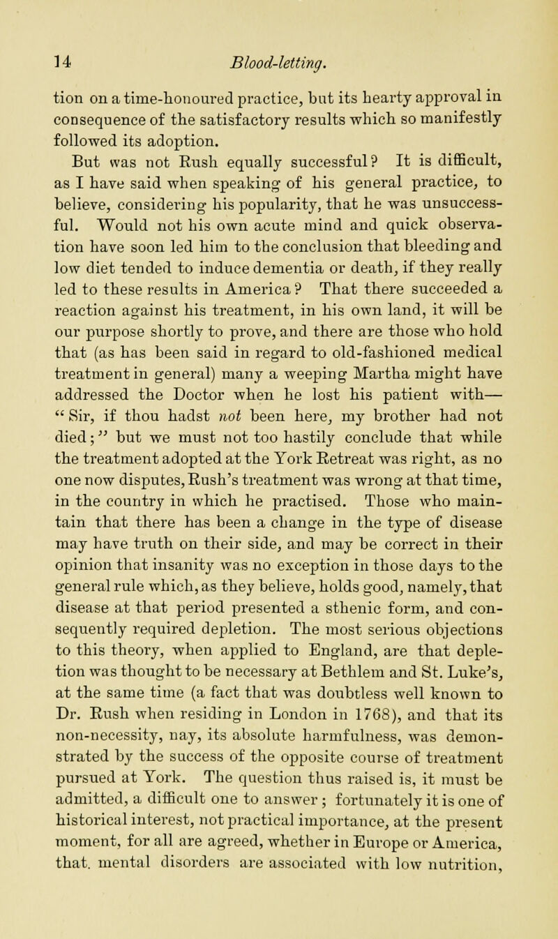 tion on a time-honoured practice, but its hearty approval in consequence of the satisfactory results which so manifestly followed its adoption. But was not Rush equally successful? It is difficult, as I have said when speaking of his general practice, to believe, considering his popularity, that he was unsuccess- ful. Would not his own acute mind and quick observa- tion have soon led him to the conclusion that bleeding and low diet tended to induce dementia or death, if they really led to these results in America ? That there succeeded a reaction against his treatment, in his own land, it will be our purpose shortly to prove, and there are those who hold that (as has been said in regard to old-fashioned medical treatment in general) many a weeping Martha might have addressed the Doctor when he lost his patient with— Sir, if thou hadst not been here, my brother had not died; but we must not too hastily conclude that while the treatment adopted at the York Retreat was right, as no one now disputes, Rush's treatment was wrong at that time, in the country in which he practised. Those who main- tain that there has been a change in the type of disease may have truth on their side, and may be correct in their opinion that insanity was no exception in those days to the general rule which, as they believe, holds good, namely, that disease at that period presented a sthenic form, and con- sequently required depletion. The most serious objections to this theory, when applied to England, are that deple- tion was thought to be necessary at Bethlem and St. Luke's, at the same time (a fact that was doubtless well known to Dr. Rush when residing in London in 1768), and that its non-necessity, nay, its absolute harmfulness, was demon- strated by the success of the opposite course of treatment pursued at York. The question thus raised is, it must be admitted, a difficult one to answer; fortunately it is one of historical interest, not practical importance, at the present moment, for all are agreed, whether in Europe or America, that, mental disorders are associated with low nutrition.