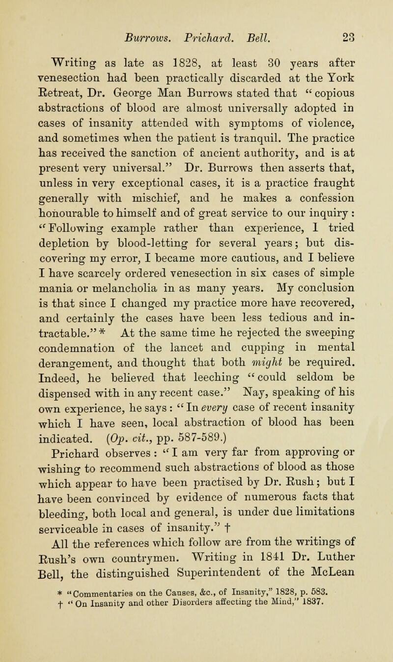 Writing as late as 1828, at least 30 years after venesection had been practically discarded at the York Eetreat, Dr. George Man Burrows stated that copious abstractions of blood are almost universally adopted in cases of insanity attended with symptoms of violence, and sometimes when the patient is tranquil. The practice has received the sanction of ancient authority, and is at present very universal. Dr. Burrows then asserts that, unless in very exceptional cases, it is a practice fraught generally with mischief, and he makes a confession honourable to himself and of great service to our inquiry : Following example rather than experience, 1 tried depletion by blood-letting for several years; but dis- covering my error, I became more cautious, and I believe I have scarcely ordered venesection in six cases of simple mania or melancholia in as many years. My conclusion is that since I changed my practice more have recovered, and certainly the cases have been less tedious and in- tractable.* At the same time he rejected the sweeping condemnation of the lancet and cupping in mental derangement, and thought that both might be required. Indeed, he believed that leeching could seldom be dispensed with in any recent case. Nay, speaking of his own experience, he says: In every case of recent insanity which I have seen, local abstraction of blood has been indicated. {Op. tit., pp. 587-589.) Prichard observes : lam very far from approving or wishing to recommend such abstractions of blood as those which appear to have been practised by Dr. Eush; but I have been convinced by evidence of numerous facts that bleeding, both local and general, is under due limitations serviceable in cases of insanity. f All the references which follow are from the writings of Rush's own countrymen. Writing in 1841 Dr. Luther Bell, the distinguished Superintendent of the McLean * Commentaries on the Causes, 4c, of Insanity, 1828, p. 583. f On Insanity and other Disorders affecting the Mind, 1837.