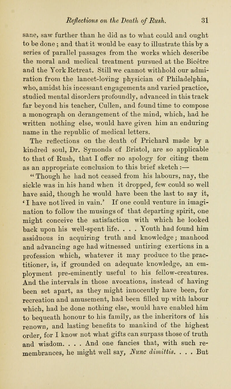 sane, saw further than he did as to what could and ought to be done; and that it would he easy to illustrate this by a series of parallel passages from the works which describe the moral and medical treatment pursued at the Bicetre and the York Retreat. Still we cannot withhold our admi- ration from the lancet-loving physician of Philadelphia, who, amidst his incessant engagements and varied practice, studied mental disorders profoundly, advanced in this track far beyond his teacher, Cullen, and found time to compose a monograph on derangement of the mind, which, had he written nothing else, would have given him an enduring name in the republic of medical letters. The reflections on the death of Prichard made by a kindred soul, Dr. Symonds of Bristol, are so applicable to that of Rush, that I offer no apology for citing them as an appropriate conclusion to this brief sketch:—  Though he had not ceased from his labours, nay, the sickle was in his hand when it dropped, few could so well have said, though he would have been the last to say it, 'I have not lived in vain.' If one could venture in imagi- nation to follow the musings of that departing spirit, one might conceive the satisfaction with which he looked back upon his well-spent life. . . . Youth had found him assiduous in acquiring truth and knowledge; manhood and advancing age had witnessed untiring exertions in a profession which, whatever it may produce to the prac- titioner, is, if grounded on adequate knowledge, an em- ployment pre-eminently useful to his fellow-creatures. And the intervals in those avocations, instead of having been set apart, as they might innocently have been, for recreation and amusement, bad been filled up with labour which, had he done nothing else, would have enabled him to bequeath honour to his family, as the inheritors of his renown, and lasting benefits to mankind of the highest order for I know not what gifts can surpass those of truth and wisdom. . . . And one fancies that, with such re- membrances, he might well say, Nunc dimittis. . . . But