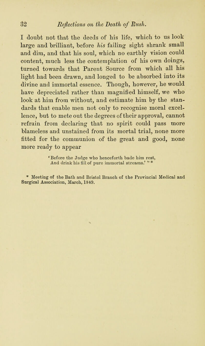 I doubt not that the deeds of his life, which to us look large and brilliant, before his failing sight shrank small and dim, and that his soul, which no earthly vision could content, much less the contemplation of his own doings, turned towards that Parent Source from which all his light had been drawn, and longed to be absorbed into its divine and immortal essence. Though, however, he would have depreciated rather than magnified himself, we who look at him from without, and estimate him by the stan- dards that enable men not only to recognise moral excel- lence, but to mete out the degrees of their approval, cannot refrain from declaring that no spirit could pass more blameless and unstained from its mortal trial, none more fitted for the communion of the great and good, none more ready to appear ' Before the Judge who henceforth bade him rest, And drink his fill of pure immortal streams.'  * * Meeting of the Bath and Bristol Branch of the Provincial Medical and Surgical Association, March, 1819.