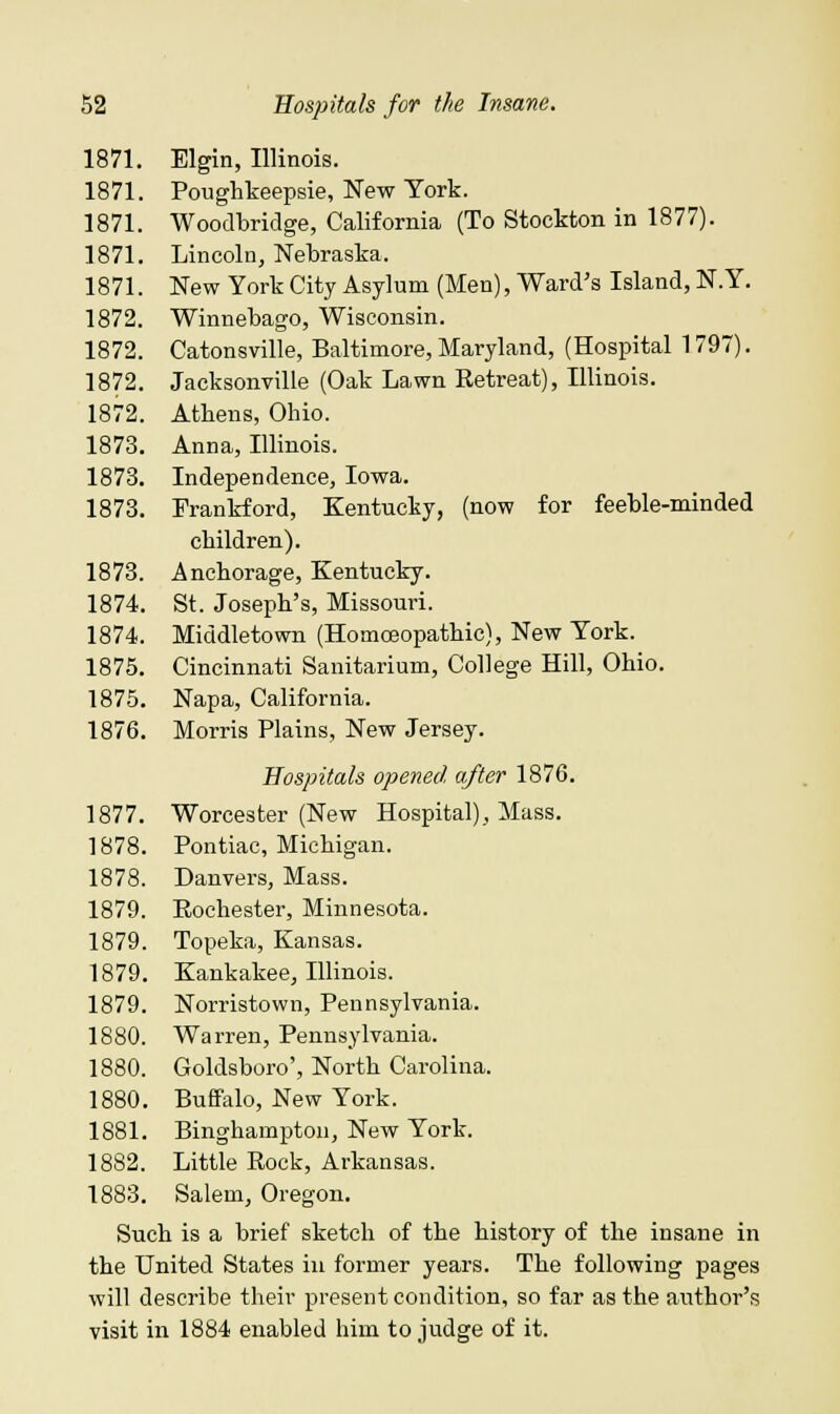 1871. Elgin, Illinois. 1871. Poughkeepsie, New York. 1871. Woodbridge, California (To Stockton in 1877). 1871. Lincoln, Nebraska. 1871. New York City Asylum (Men), Ward's Island, N.Y. 1872. Winnebago, Wisconsin. 1872. Catonsville, Baltimore, Maryland, (Hospital 1797). 1872. Jacksonville (Oak Lawn Retreat), Illinois. 1872. Athens, Ohio. 1873. Anna, Illinois. 1873. Independence, Iowa. 1873. Frankford, Kentucky, (now for feeble-minded children). 1873. Anchorage, Kentucky. 1874. St. Joseph's, Missouri. 1874. Middletown (Homoeopathic), New York. 1875. Cincinnati Sanitarium, College Hill, Ohio. 1875. Napa, California. 1876. Morris Plains, New Jersey. Hospitals opened after 1876. 1877. Worcester (New Hospital), Mass. 1878. Pontiac, Michigan. 1878. Danvers, Mass. 1879. Rochester, Minnesota. 1879. Topeka, Kansas. 1879. Kankakee, Illinois. 1879. Norristown, Pennsylvania. 1880. Warren, Pennsylvania. 1880. Goldsboro', North Carolina. 1880. Buffalo, New York. 1881. Binghamptou, New York. 1882. Little Rock, Arkansas. 1883. Salem, Oregon. Such is a brief sketch of the history of the insane in the United States in former years. The following pages will describe their present condition, so far as the author's visit in 1884 enabled him to judge of it.