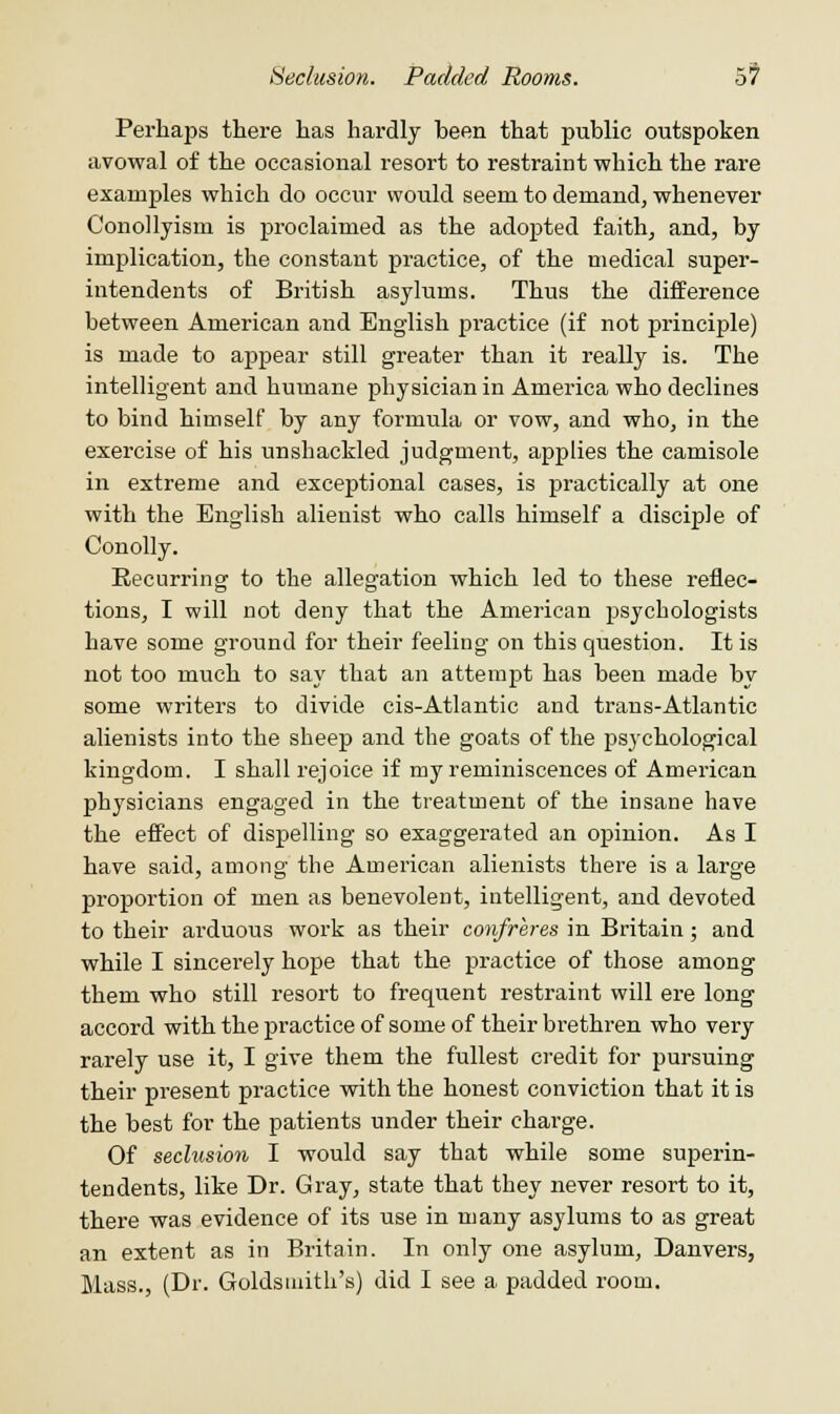 Seclusion. Padded Rooms. 5? Perhaps there has hardly heen that public outspoken avowal of the occasional resort to restraint which the rare examples which do occur would seem to demand, whenever Conollyism is proclaimed as the adopted faith, and, by implication, the constant practice, of the medical super- intendents of British asylums. Thus the difference between American and English practice (if not principle) is made to appear still greater than it really is. The intelligent and humane physician in America who declines to bind himself by any formula or vow, and who, in the exercise of his unshackled judgment, applies the camisole in extreme and exceptional cases, is practically at one with the English alienist who calls himself a disciple of Conolly. Recurring to the allegation which led to these reflec- tions, I will not deny that the American psychologists have some ground for their feeling on this question. It is not too much to say that an attempt has been made by some writers to divide cis-Atlantic and trans-Atlantic alienists into the sheep and the goats of the psychological kingdom. I shall rejoice if my reminiscences of American physicians engaged in the treatment of the insane have the effect of dispelling so exaggerated an opinion. As I have said, among the American alienists there is a large proportion of men as benevolent, intelligent, and devoted to their arduous work as their confreres in Britain; and while I sincerely hope that the practice of those among them who still resort to frequent restraint will ere long accord with the practice of some of their brethren who very rarely use it, I give them the fullest credit for pursuing their present practice with the honest conviction that it is the best for the patients under their charge. Of seclusion I would say that while some superin- tendents, like Dr. Gray, state that they never resort to it, there was evidence of its use in many asylums to as great an extent as in Britain. In only one asylum, Danvers, Mass., (Dr. Goldsmith's) did I see a padded room.