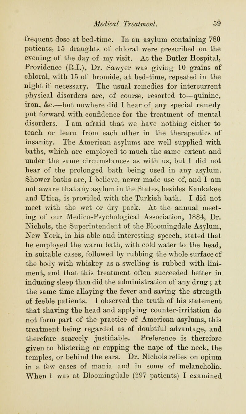 frequent dose at bed-time. In an asylum containing 780 patients, 15 draughts of chloral were prescribed on the evening of the day of my visit. At the Butler Hospital, Providence (R.I.), Dr. Sawyer was giving 10 grains of chloral, with 15 of bromide, at bed-time, repeated in the night if necessary. The usual remedies for intercurrent physical disorders are, of course, resorted to—quinine, iron, &c.—but nowhere did I hear of any special remedy put forward with confidence for the treatment of mental disorders. I am afraid that we have nothing either to teach or learn from each other in the therapeutics of insanity. The American asylums are well supplied with baths, which are employed to much the same extent and under the same circumstances as with us, but I did not hear of the prolonged bath being used in any asylum. Shower baths are, I believe, never made use of, and I am not aware that any asylum in the States, besides Kankakee and Utica, is provided with the Turkish bath. I did not meet with the wet or dry pack. At the annual meet- ing of our Medico-Psychological Association, 1884, Dr. Nichols, the Superintendent of the Bloomingdale Asylum, New York, in his able and interesting speech, stated that he employed the warm bath, with cold water to the head, in suitable cases, followed by rubbing the whole surface of the body with whiskey as a swelling is rubbed with lini- ment, and that this treatment often succeeded better in inducing sleep than did the administration of any drug ; at the same time allaying the fever and saving the strength of feeble patients. I observed the truth of his statement that shaving the head and applying counter-irritation do not form part of the practice of American asylums, this treatment being regarded as of doubtful advantage, and therefore scarcely justifiable. Preference is therefore given to blistering or cupping the nape of the neck, the temples, or behind the ears. Dr. Nichols relies on opium in a few cases of mania and in some of melancholia. When I was at Bloomingdale (297 patients) I examined