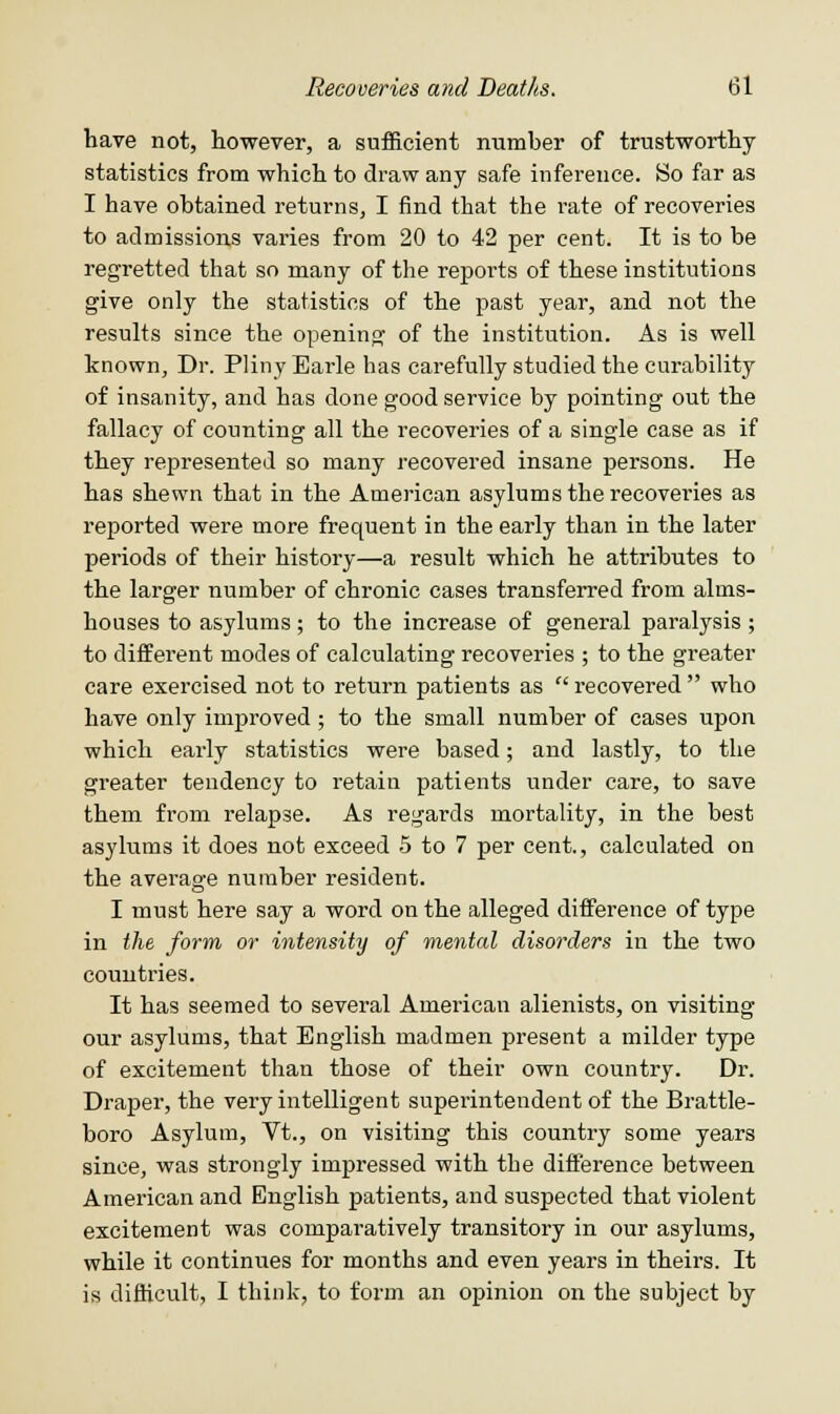 have not, however, a sufficient number of trustworthy statistics from which to draw any safe inference. So far as I have obtained returns, I find that the rate of recoveries to admissions varies from 20 to 42 per cent. It is to be regretted that so many of the reports of these institutions give only the statistics of the past year, and not the results since the opening of the institution. As is well known, Dr. Pliny Earle has carefully studied the curability of insanity, and has done good service by pointing out the fallacy of counting all the recoveries of a single case as if they represented so many recovered insane persons. He has shewn that in the American asylums the recoveries as reported were more frequent in the early than in the later periods of their history—a result which he attributes to the larger number of chronic cases transferred from alms- houses to asylums; to the increase of general paralysis; to different modes of calculating recoveries ; to the greater care exercised not to return patients as  recovered  who have only improved ; to the small number of cases upon which early statistics were based; and lastly, to the greater tendency to retain patients under care, to save them from relapse. As regards mortality, in the best asylums it does not exceed 5 to 7 per cent., calculated on the average number resident. I must here say a word on the alleged difference of type in the form or intensity of mental disorders in the two countries. It has seemed to several American alienists, on visiting our asylums, that English madmen present a milder type of excitement than those of their own country. Dr. Draper, the very intelligent supei'intendent of the Brattle- boro Asylum, Vt., on visiting this country some years since, was strongly impressed with the difference between American and English patients, and suspected that violent excitement was comparatively transitory in our asylums, while it continues for months and even years in theirs. It is difficult, I think, to form an opinion on the subject by
