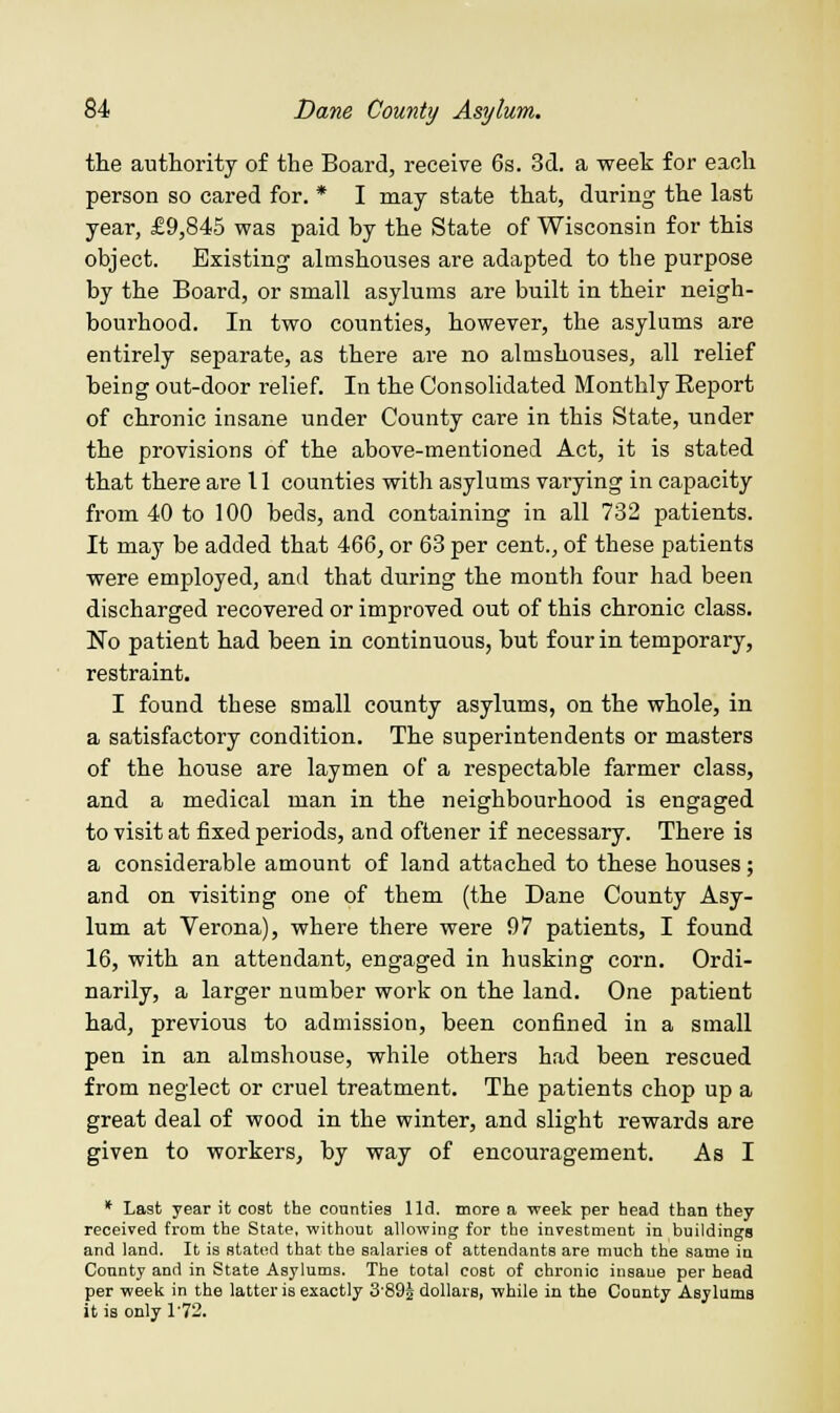 the authority of the Board, receive 6s. 3d. a week for each person so cared for. * I may state that, during the last year, £9,845 was paid by the State of Wisconsin for this object. Existing almshouses are adapted to the purpose by the Board, or small asylums are built in their neigh- bourhood. In two counties, however, the asylums are entirely separate, as there are no almshouses, all relief being out-door relief. In the Consolidated Monthly Report of chronic insane under County care in this State, under the provisions of the above-mentioned Act, it is stated that there are 11 counties with asylums varying in capacity from 40 to 100 beds, and containing in all 732 patients. It may be added that 466, or 63 per cent., of these patients were employed, and that during the month four had been discharged recovered or improved out of this chronic class. No patient had been in continuous, but four in temporary, restraint. I found these small county asylums, on the whole, in a satisfactory condition. The superintendents or masters of the house are laymen of a respectable farmer class, and a medical man in the neighbourhood is engaged to visit at fixed periods, and oftener if necessary. There is a considerable amount of land attached to these houses; and on visiting one of them (the Dane County Asy- lum at Verona), where there were 97 patients, I found 16, with an attendant, engaged in husking corn. Ordi- narily, a larger number work on the land. One patient had, previous to admission, been confined in a small pen in an almshouse, while others had been rescued from neglect or cruel treatment. The patients chop up a great deal of wood in the winter, and slight rewards are given to workers, by way of encouragement. As I * La9fc year it cost the counties lid. more a week per head than they received from the State, without allowing for the investment in buildings and land. It is stated that the salaries of attendants are much the same in County and in State Asylums. The total cost of chronic insane per head per week in the latter is exactly 3'89J dollars, while in the County Asylums it is only 172.