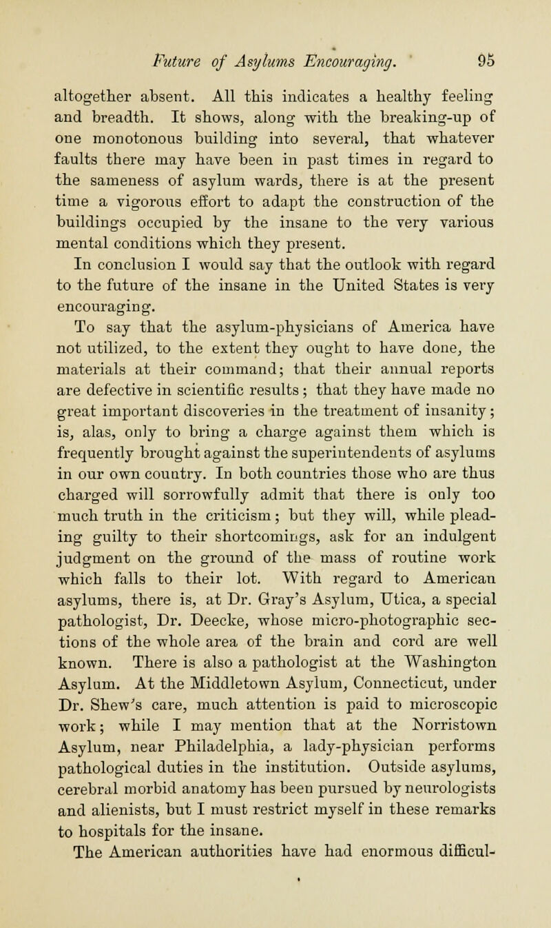 altogether absent. All this indicates a healthy feeling and breadth. It shows, along with the breaking-up of one monotonous building into several, that whatever faults there may have been in past times in regard to the sameness of asylum wards, there is at the present time a vigorous effort to adapt the construction of the buildings occupied by the insane to the very various mental conditions which they present. In conclusion I would say that the outlook with regard to the future of the insane in the United States is very encouraging. To say that the asylum-physicians of America have not utilized, to the extent they ought to have done, the materials at their command; that their annual reports are defective in scientific results; that they have made no great important discoveries in the treatment of insanity; is, alas, only to bring a charge against them which is frecpuently brought against the superintendents of asylums in our own country. In both countries those who are thus charged will sorrowfully admit that there is only too much truth in the criticism; but they will, while plead- ing guilty to their shortcomings, ask for an indulgent judgment on the groiuid of the mass of routine work which falls to their lot. With regard to American asylums, there is, at Dr. Gray's Asylum, Utica, a special pathologist, Dr. Deecke, whose micro-photographic sec- tions of the whole area of the brain and cord are well known. There is also a pathologist at the Washington Asylum. At the Middletown Asylum, Connecticut, under Dr. Shew's care, much attention is paid to microscopic work; while I may mention that at the Norristown Asylum, near Philadelphia, a lady-physician performs pathological duties in the institution. Outside asylums, cerebral morbid anatomy has been pursued by neurologists and alienists, but I must restrict myself in these remarks to hospitals for the insane. The American authorities have had enormous difficul-