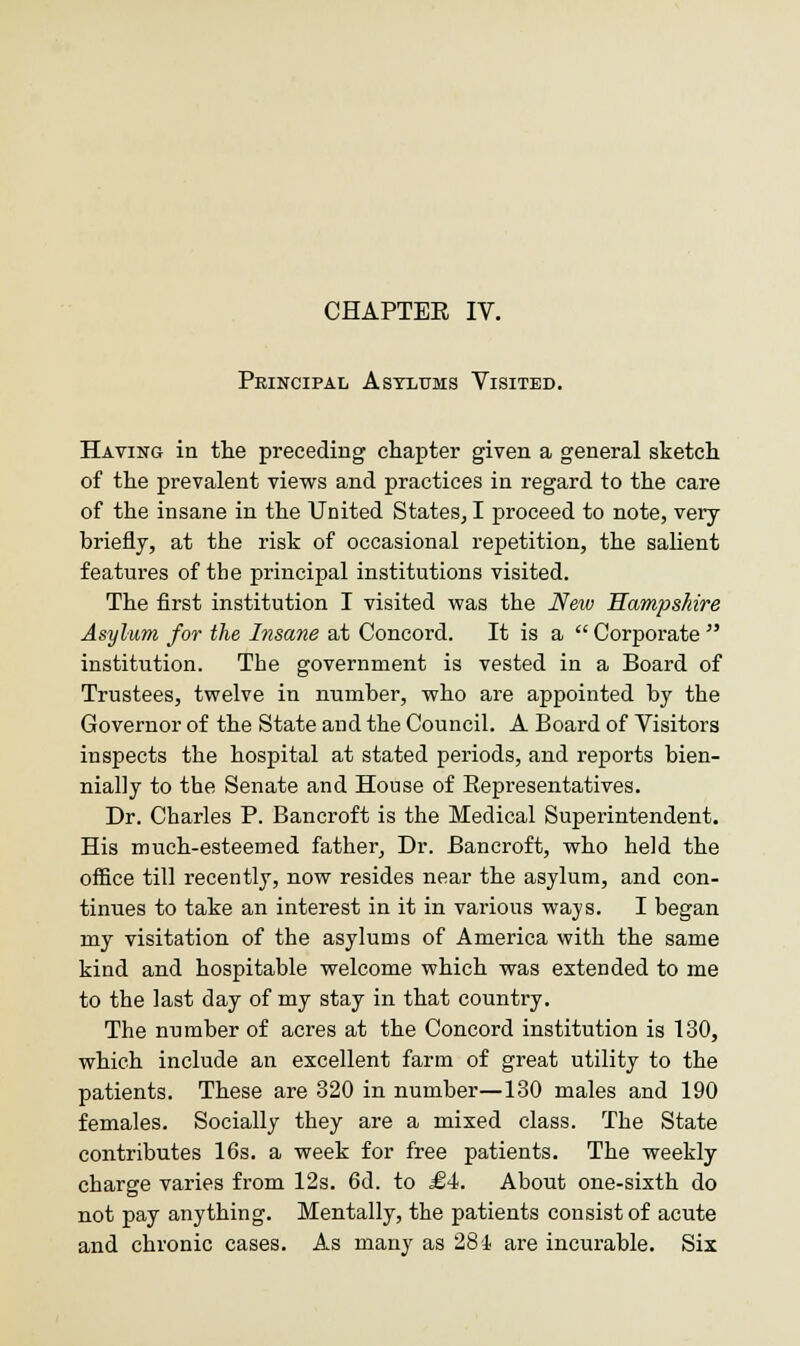 CHAPTER IV. Principal Asylums Visited. Having in the preceding chapter given a general sketch of the prevalent views and practices in regard to the care of the insane in the United States, I proceed to note, very briefly, at the risk of occasional repetition, the salient features of the principal institutions visited. The first institution I visited was the New Hampshire Asylum for the Insane at Concord. It is a Corporate institution. The government is vested in a Board of Trustees, twelve in number, who are appointed by the Governor of the State and the Council. A Board of Visitors inspects the hospital at stated periods, and reports bien- nially to the Senate and House of Representatives. Dr. Charles P. Bancroft is the Medical Superintendent. His much-esteemed father, Dr. Bancroft, who held the office till recently, now resides near the asylum, and con- tinues to take an interest in it in various ways. I began my visitation of the asylums of America with the same kind and hospitable welcome which was extended to me to the last day of my stay in that country. The number of acres at the Concord institution is 130, which include an excellent farm of great utility to the patients. These are 320 in number—130 males and 190 females. Socially they are a mixed class. The State contributes 16s. a week for free patients. The weekly charge varies from 12s. 6d. to £4. About one-sixth do not pay anything. Mentally, the patients consist of acute and chronic cases. As many as 281 are incurable. Six