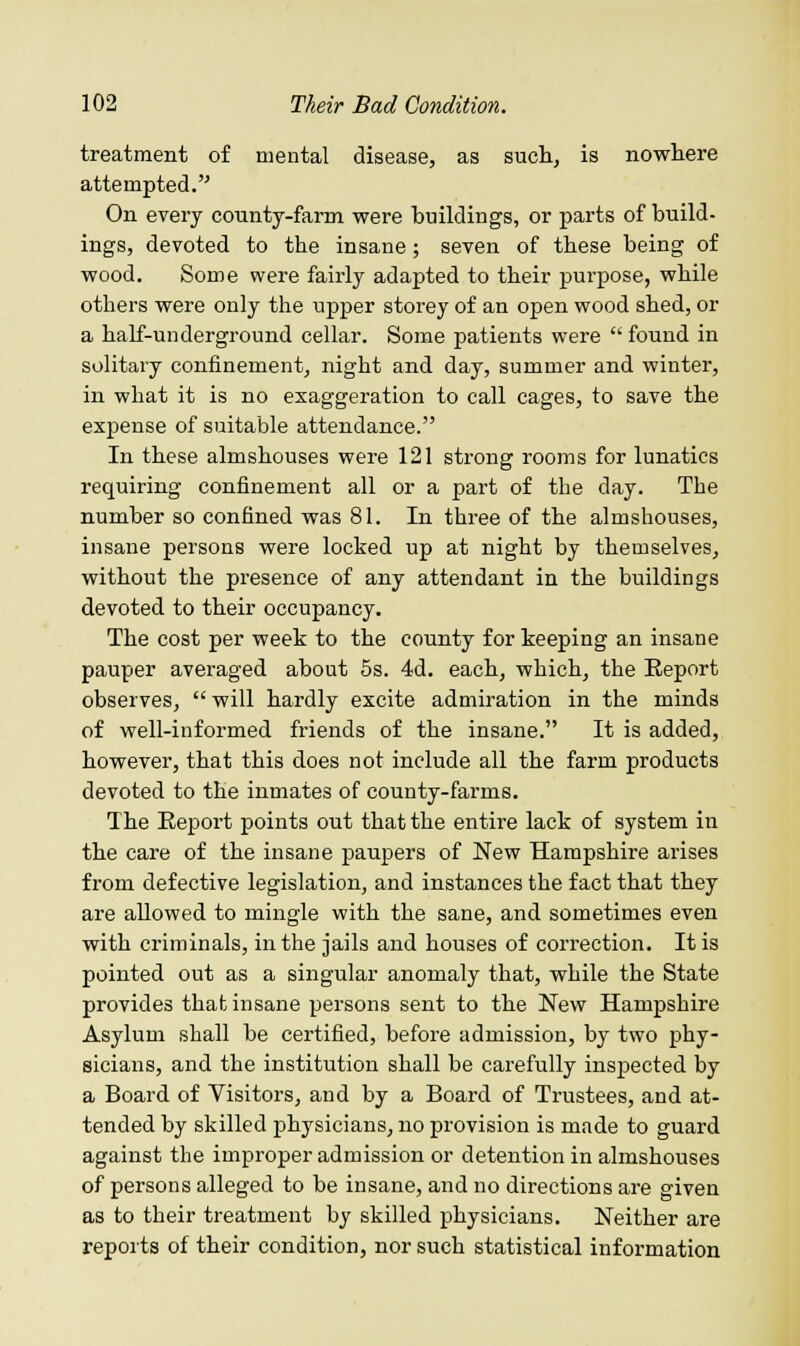 treatment of mental disease, as such, is nowhere attempted. On every county-farm were buildings, or parts of build- ings, devoted to the insane; seven of these being of wood. Some were fairly adapted to their purpose, while others were only the upper storey of an open wood shed, or a half-underground cellar. Some patients were  found in solitary confinement, night and day, summer and winter, in what it is no exaggeration to call cages, to save the expense of suitable attendance. In these almshouses were 121 strong rooms for lunatics requiring confinement all or a part of the day. The number so confined was 81. In three of the almshouses, insane persons were locked up at night by themselves, without the presence of any attendant in the buildings devoted to their occupancy. The cost per week to the county for keeping an insane pauper averaged about 5s. 4d. each, which, the Report observes, will hardly excite admiration in the minds of well-informed friends of the insane. It is added, however, that this does not include all the farm products devoted to the inmates of county-farms. The Eeport points out that the entire lack of system in the care of the insane paupers of New Hampshire arises from defective legislation, and instances the fact that they are allowed to mingle with the sane, and sometimes even with criminals, in the jails and houses of correction. It is pointed out as a singular anomaly that, while the State provides that insane persons sent to the New Hampshire Asylum shall be certified, before admission, by two phy- sicians, and the institution shall be carefully inspected by a Board of Visitors, and by a Board of Trustees, and at- tended by skilled physicians, no provision is made to guard against the improper admission or detention in almshouses of persons alleged to be insane, and no directions are given as to their treatment by skilled physicians. Neither are reports of their condition, nor such statistical information