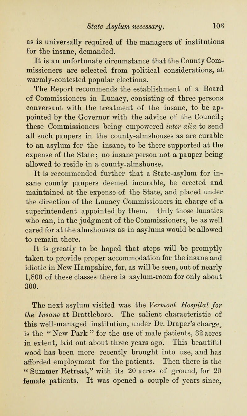 as is universally required of the managers of institutions for the insane, demanded. It is an unfortunate circumstance that the County Com- missioners are selected from political considerations, at warmly-contested popular elections. The Report recommends the establishment of a Board of Commissioners in Lunacy, consisting of three persons conversant with the treatment of the insane, to be ap- pointed by the Governor with the advice of the Council; these Commissioners being empowered inter alia, to send all such paupers in the county-almshouses as are curable to an asylum for the insane, to be there supported at the expense of the State; no insane person not a pauper being allowed to reside in a county-almshouse. It is recommended further that a State-asylum for in- sane county paupers deemed incurable, be erected and maintained at the expense of the State, and placed under the direction of the Lunacy Commissioners in charge of a superintendent appointed by them. Only those lunatics who can, in the judgment of the Commissioners, be as well cared for at the almshouses as in asylums would be allowed to remain there. It is greatly to be hoped that steps will be promptly taken to provide proper accommodation for the insane and idiotic in New Hampshire, for, as will be seen, out of nearly 1,800 of these classes there is asylum-room for only about 300. The next asylum visited was the Vermont Hospital for the Insane at Brattleboro. The salient characteristic of this well-managed institution, under Dr. Draper's charge, is the  New Park  for the use of male patients, 32 acres in extent, laid out about three years ago. This beautiful wood has been more recently brought into use, and has afforded employment for the patients. Then there is the  Summer Retreat, with its 20 acres of ground, for 20 female patients. It was opened a couple of years since,